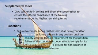 Supplemental Rules
• CDA will notify in writing and direct the cooperatives to
ensure the officers compliance of the training
requirements during his/her remaining terms
Sanctions
• Failure to comply during his/her term shall be a ground for
disqualifications as future officers in any position until the
officer comply with the training requirement for that position
• Willful failure of the concerned cooperative to comply for its
officers despite notice shall be a ground for non issuance of
the CGS for the next immediate year.
 