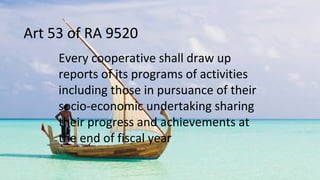 Art 53 of RA 9520
Every cooperative shall draw up
reports of its programs of activities
including those in pursuance of their
socio-economic undertaking sharing
their progress and achievements at
the end of fiscal year
 