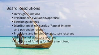 • Oversight functions
• Performance evaluation/appraisal
• Election guidelines
• Distribution of net surplus (Rate of Interest
and patronage refund)
• Provisions and funding for statutory reserves
• Utilization of statutory reserves
• Provisions of funding for Retirement fund
Board Resolutions
 