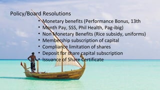 • Monetary benefits (Performance Bonus, 13th
• Month Pay, SSS, Phil Health, Pag-ibig)
• Non Monetary Benefits (Rice subsidy, uniforms)
• Membership subscription of capital
• Compliance limitation of shares
• Deposit for share capital subscription
• Issuance of Share Certificate
Policy/Board Resolutions
 