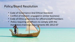 • Code of Governance And Ethical Standard
• Conflict of Interest ( engaged in similar business)
• Code of Ethics provisions for officers/staff/members
• Policy requiring all officers to comply with the
mandatory trainings requirements MC 2012-07
Policy/Board Resolution
 