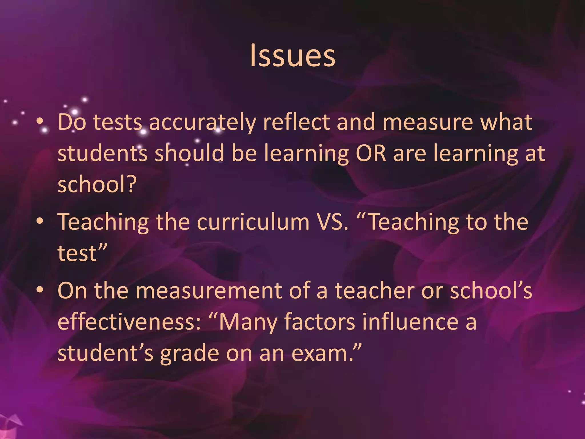 Issues
• Do tests accurately reflect and measure what
students should be learning OR are learning at
school?
• Teaching the curriculum VS. “Teaching to the
test”
• On the measurement of a teacher or school’s
effectiveness: “Many factors influence a
student’s grade on an exam.”
 