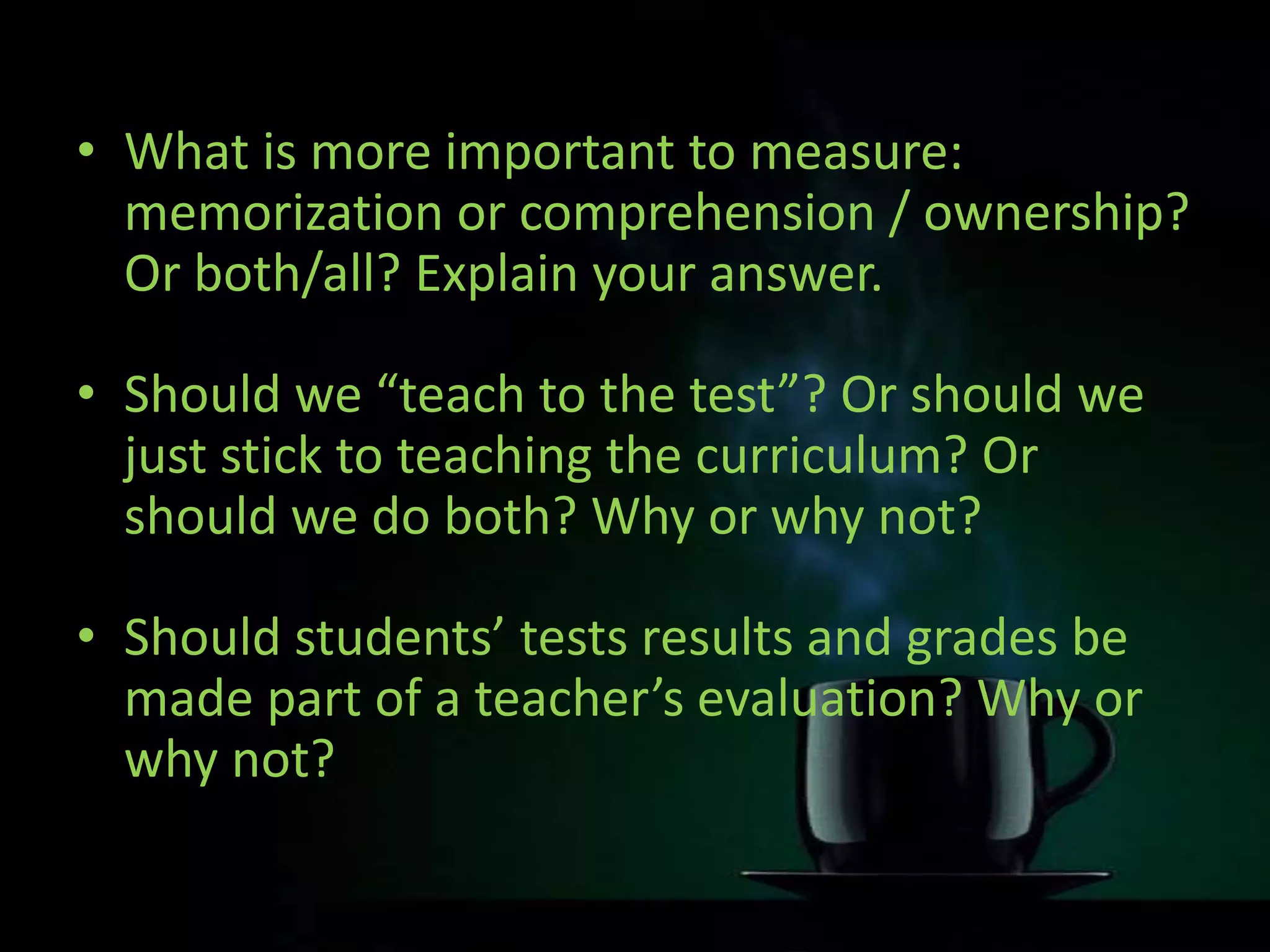 • What is more important to measure:
memorization or comprehension / ownership?
Or both/all? Explain your answer.
• Should we “teach to the test”? Or should we
just stick to teaching the curriculum? Or
should we do both? Why or why not?
• Should students’ tests results and grades be
made part of a teacher’s evaluation? Why or
why not?
 