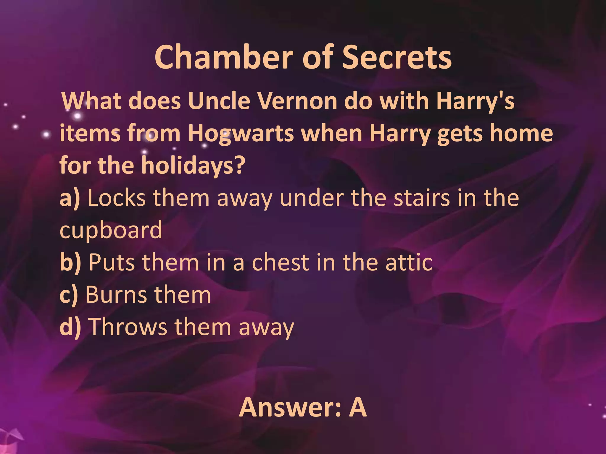 Chamber of Secrets
What does Uncle Vernon do with Harry's
items from Hogwarts when Harry gets home
for the holidays?
a) Locks them away under the stairs in the
cupboard
b) Puts them in a chest in the attic
c) Burns them
d) Throws them away
Answer: A
 