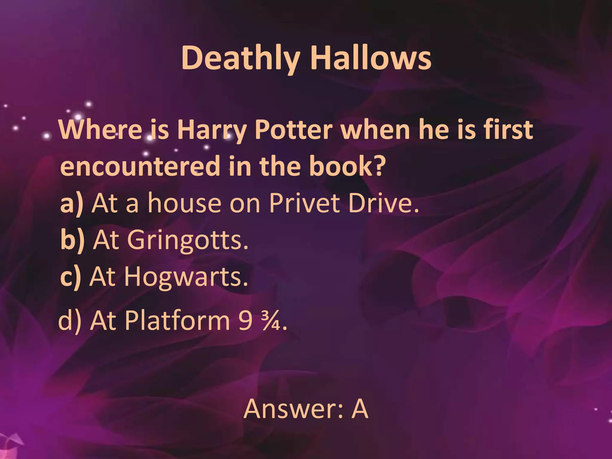 Deathly Hallows
Where is Harry Potter when he is first
encountered in the book?
a) At a house on Privet Drive.
b) At Gringotts.
c) At Hogwarts.
d) At Platform 9 ¾.
Answer: A
 