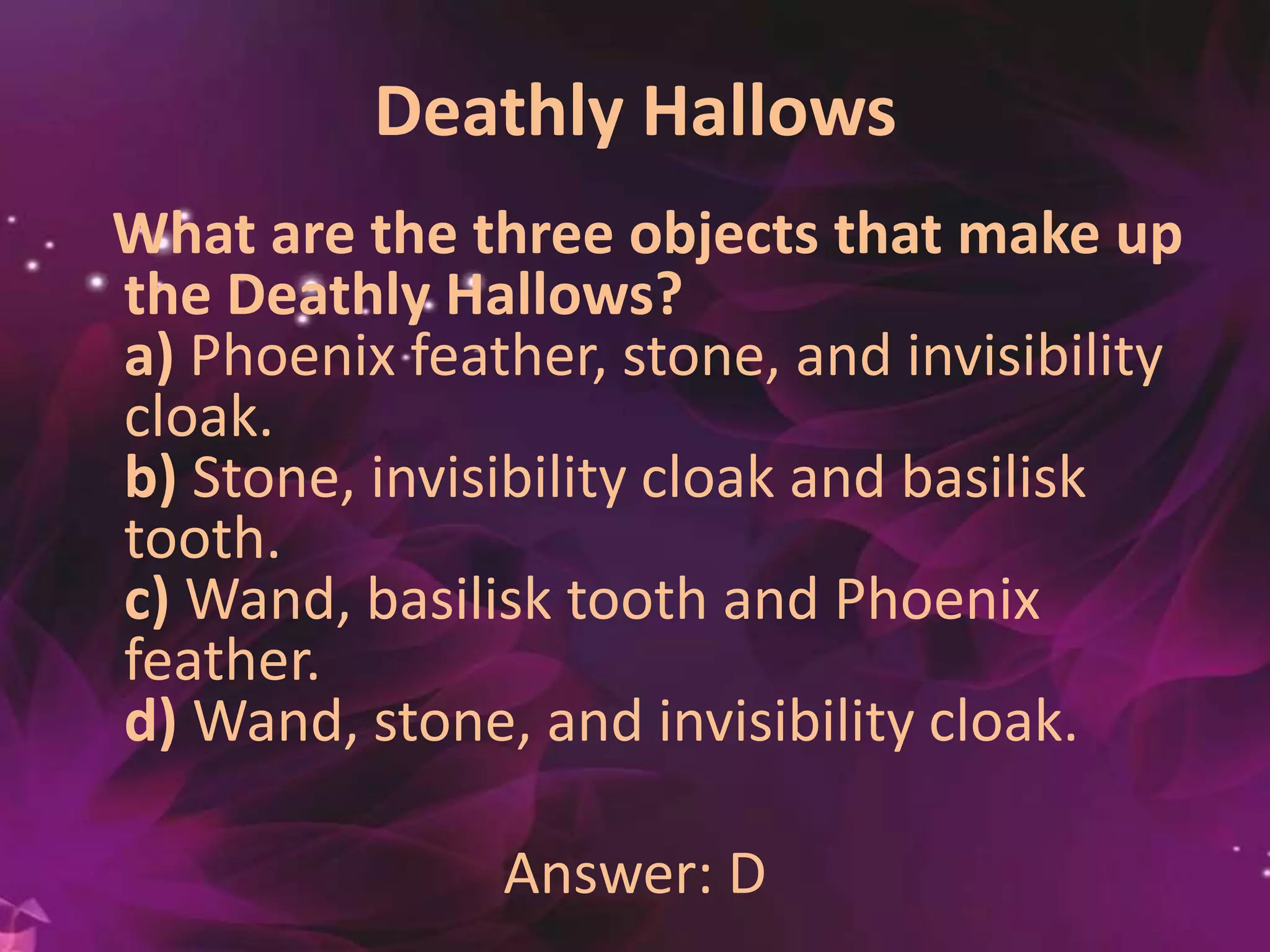 Deathly Hallows
What are the three objects that make up
the Deathly Hallows?
a) Phoenix feather, stone, and invisibility
cloak.
b) Stone, invisibility cloak and basilisk
tooth.
c) Wand, basilisk tooth and Phoenix
feather.
d) Wand, stone, and invisibility cloak.
Answer: D
 