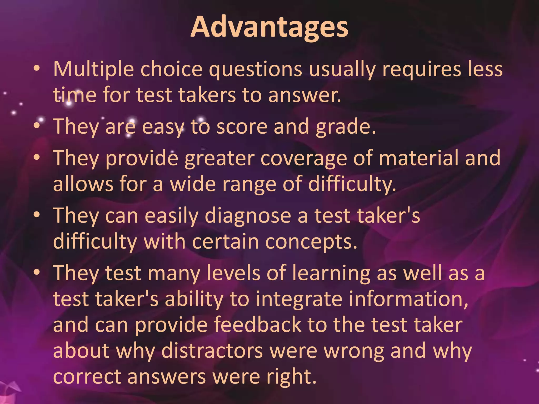 Advantages
• Multiple choice questions usually requires less
time for test takers to answer.
• They are easy to score and grade.
• They provide greater coverage of material and
allows for a wide range of difficulty.
• They can easily diagnose a test taker's
difficulty with certain concepts.
• They test many levels of learning as well as a
test taker's ability to integrate
information, and can provide feedback to the
test taker about why distractors were wrong
and why correct answers were right.
 