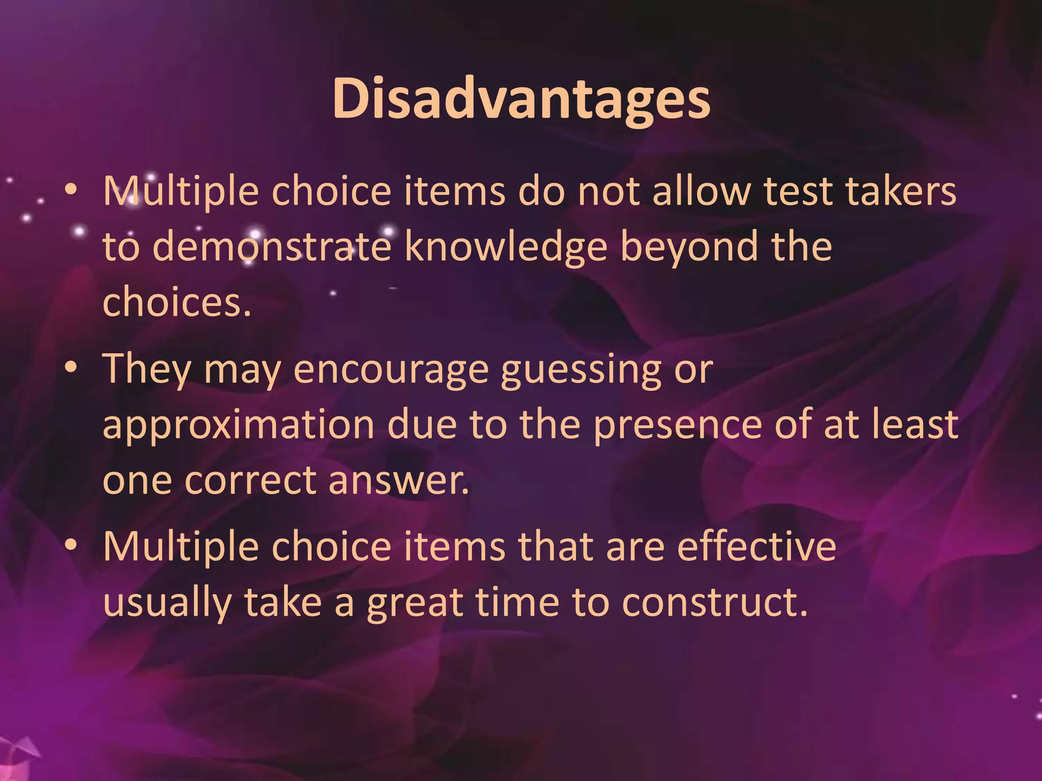 Disadvantages
• Multiple choice items do not allow test takers
to demonstrate knowledge beyond the
choices.
• They may encourage guessing or
approximation due to the presence of at least
one correct answer.
• Multiple choice items that are effective
usually take a great time to construct.
 
