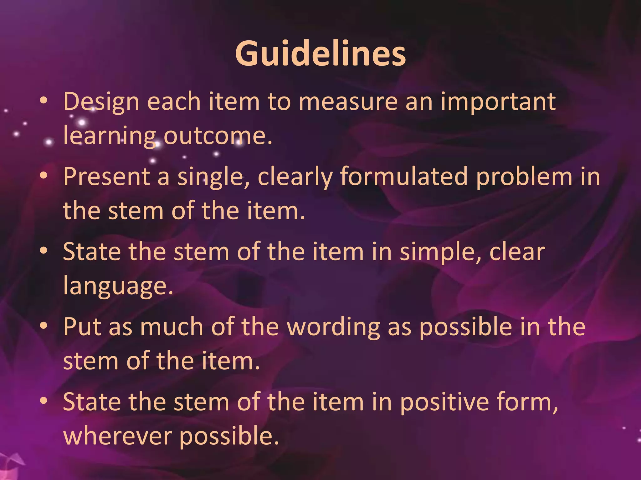 Guidelines
• Design each item to measure an important
learning outcome.
• Present a single, clearly formulated problem in
the stem of the item.
• State the stem of the item in simple, clear
language.
• Put as much of the wording as possible in the
stem of the item.
• State the stem of the item in positive
form, wherever possible.
 