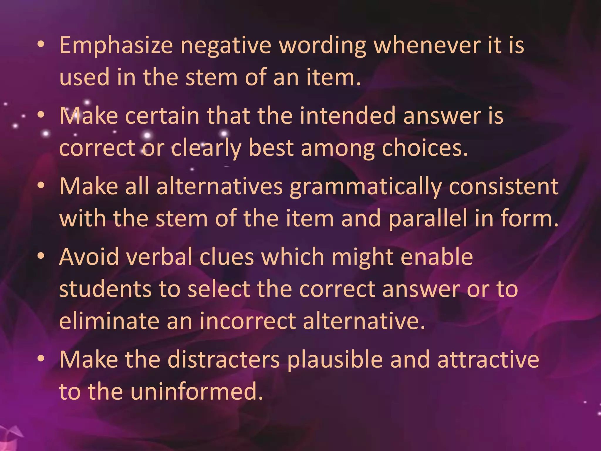 • Emphasize negative wording whenever it is
used in the stem of an item.
• Make certain that the intended answer is
correct or clearly best among choices.
• Make all alternatives grammatically consistent
with the stem of the item and parallel in form.
• Avoid verbal clues which might enable
students to select the correct answer or to
eliminate an incorrect alternative.
• Make the distracters plausible and attractive
to the uninformed.
 