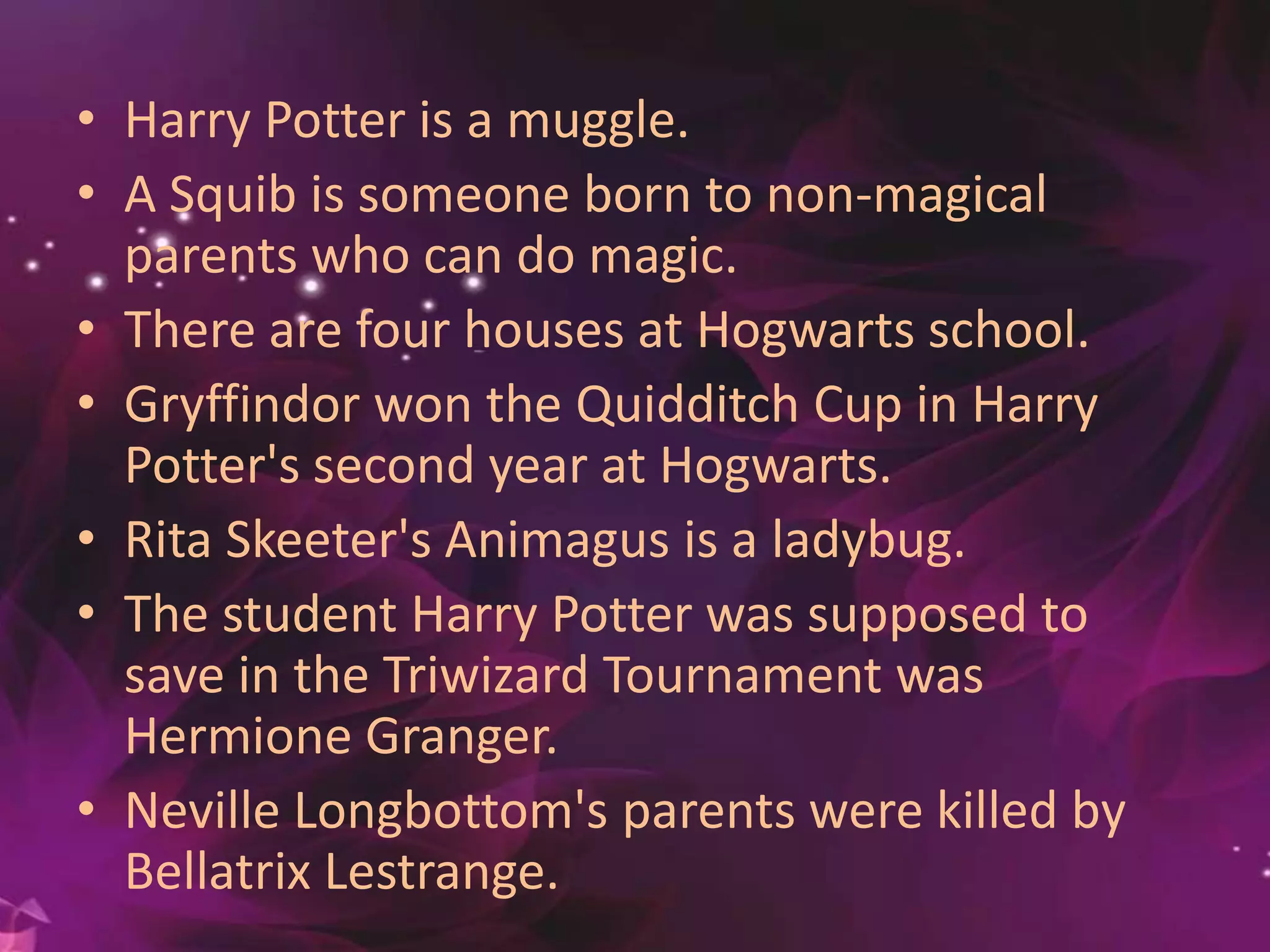 • Harry Potter is a muggle.
• A Squib is someone born to non-magical
parents who can do magic.
• There are four houses at Hogwarts school.
• Gryffindor won the Quidditch Cup in Harry
Potter's second year at Hogwarts.
• Rita Skeeter's Animagus is a ladybug.
• The student Harry Potter was supposed to
save in the Triwizard Tournament was
Hermione Granger.
• Neville Longbottom's parents were killed by
Bellatrix Lestrange.
 