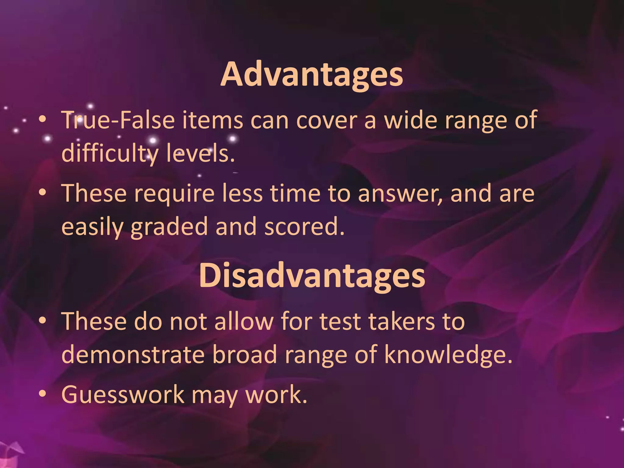 Advantages
• True-False items can cover a wide range of
difficulty levels.
• These require less time to answer, and are
easily graded and scored.
Disadvantages
• These do not allow for test takers to
demonstrate broad range of knowledge.
• Guesswork may work.
 