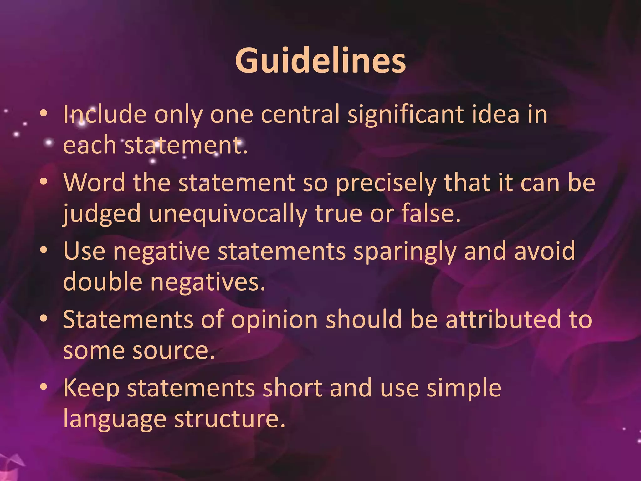 Guidelines
• Include only one central significant idea in
each statement.
• Word the statement so precisely that it can be
judged unequivocally true or false.
• Use negative statements sparingly and avoid
double negatives.
• Statements of opinion should be attributed to
some source.
• Keep statements short and use simple
language structure.
 