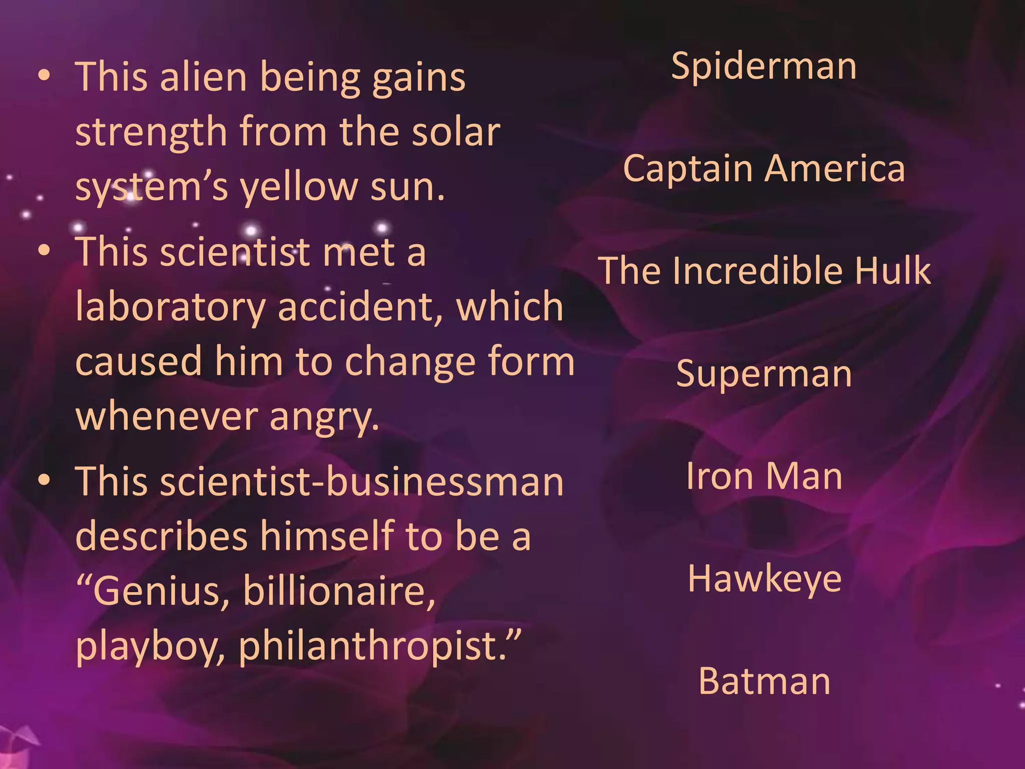 • This alien being gains
strength from the solar
system’s yellow sun.
• This scientist met a
laboratory accident, which
caused him to change form
whenever angry.
• This scientist-businessman
describes himself to be a
“Genius, billionaire, playbo
y, philanthropist.”
Spiderman
Captain America
The Incredible Hulk
Superman
Iron Man
Hawkeye
Batman
 