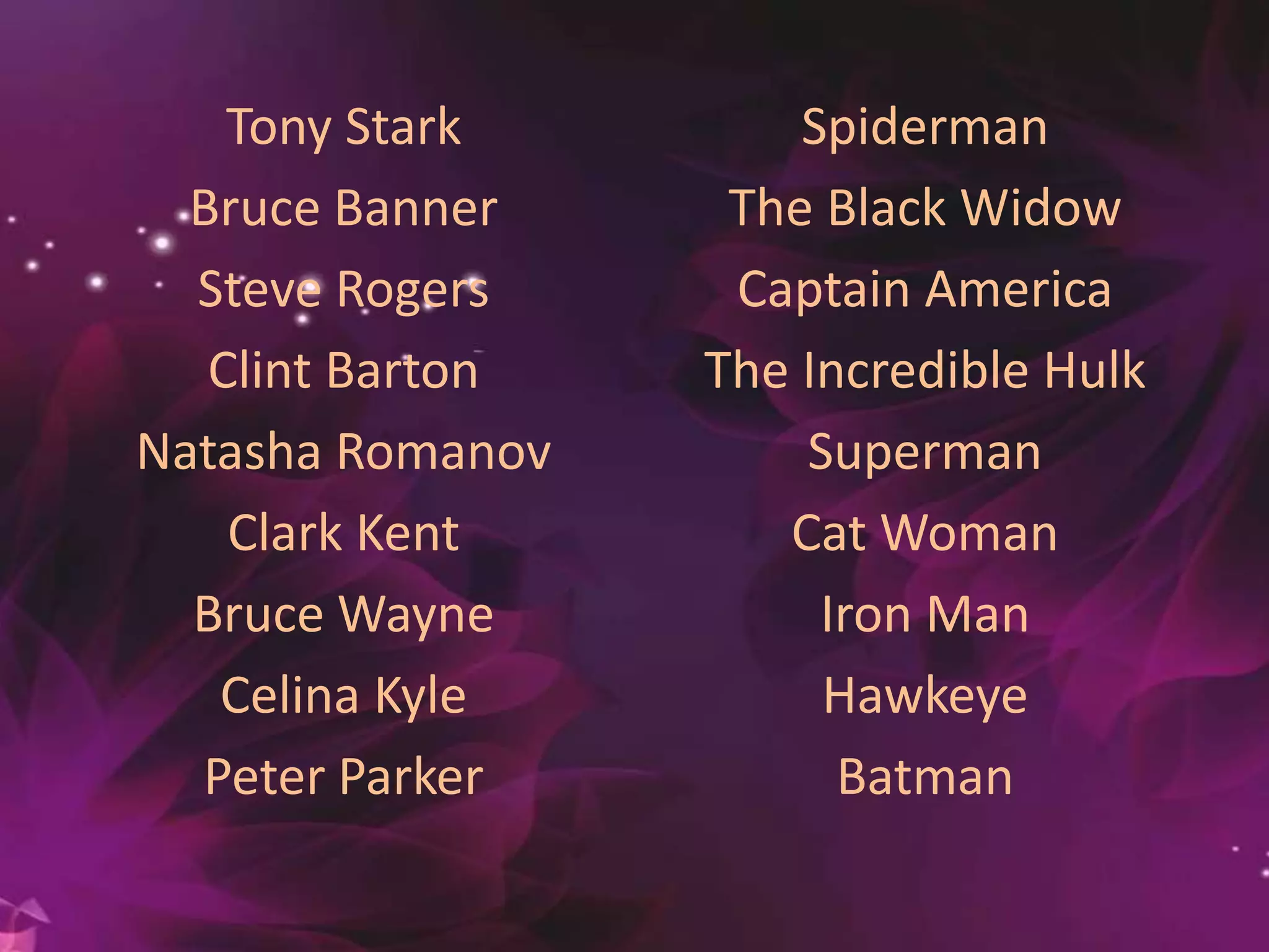 Tony Stark
Bruce Banner
Steve Rogers
Clint Barton
Natasha Romanov
Clark Kent
Bruce Wayne
Celina Kyle
Peter Parker
Spiderman
The Black Widow
Captain America
The Incredible Hulk
Superman
Cat Woman
Iron Man
Hawkeye
Batman
 