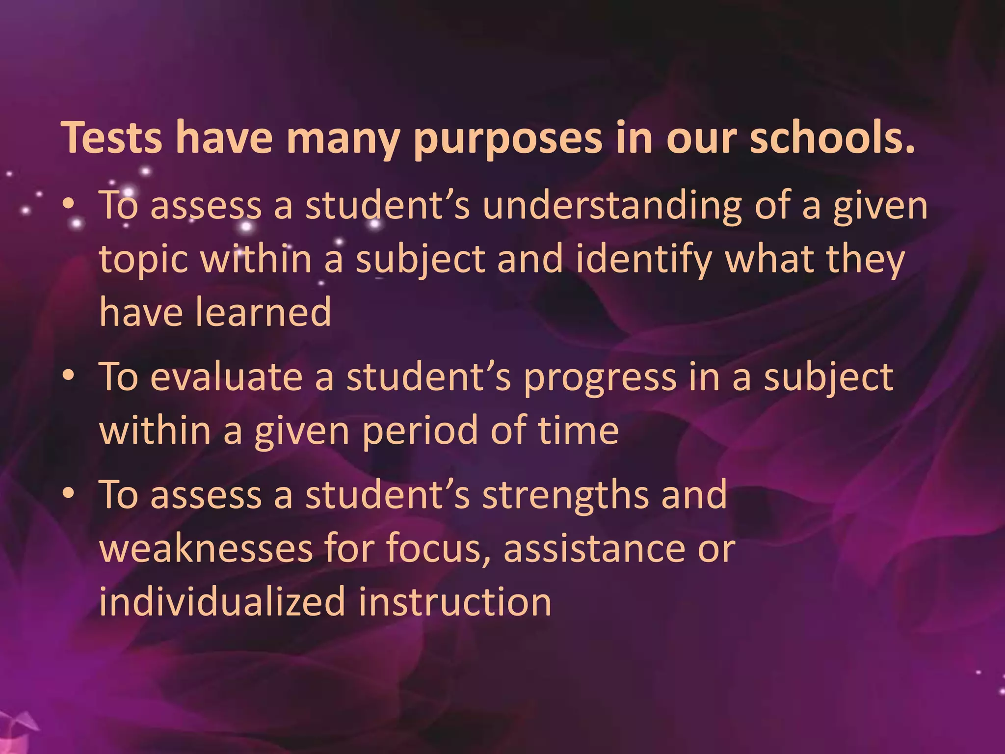Tests have many purposes in our schools.
• To assess a student’s understanding of a given
topic within a subject and identify what they
have learned
• To evaluate a student’s progress in a subject
within a given period of time
• To assess a student’s strengths and
weaknesses for focus, assistance or
individualized instruction
 