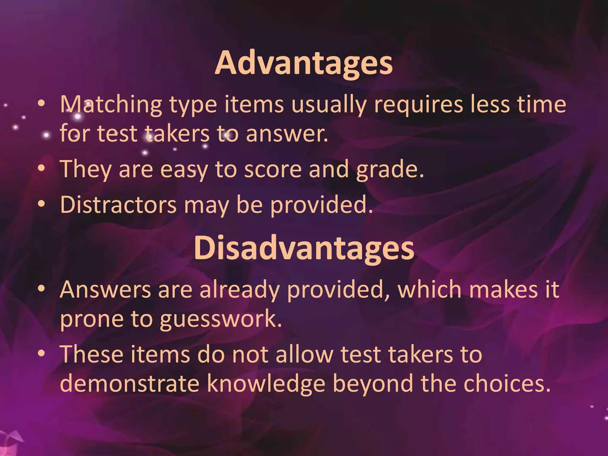 Advantages
• Matching type items usually requires less time
for test takers to answer.
• They are easy to score and grade.
• Distractors may be provided.
Disadvantages
• Answers are already provided, which makes it
prone to guesswork.
• These items do not allow test takers to
demonstrate knowledge beyond the choices.
 