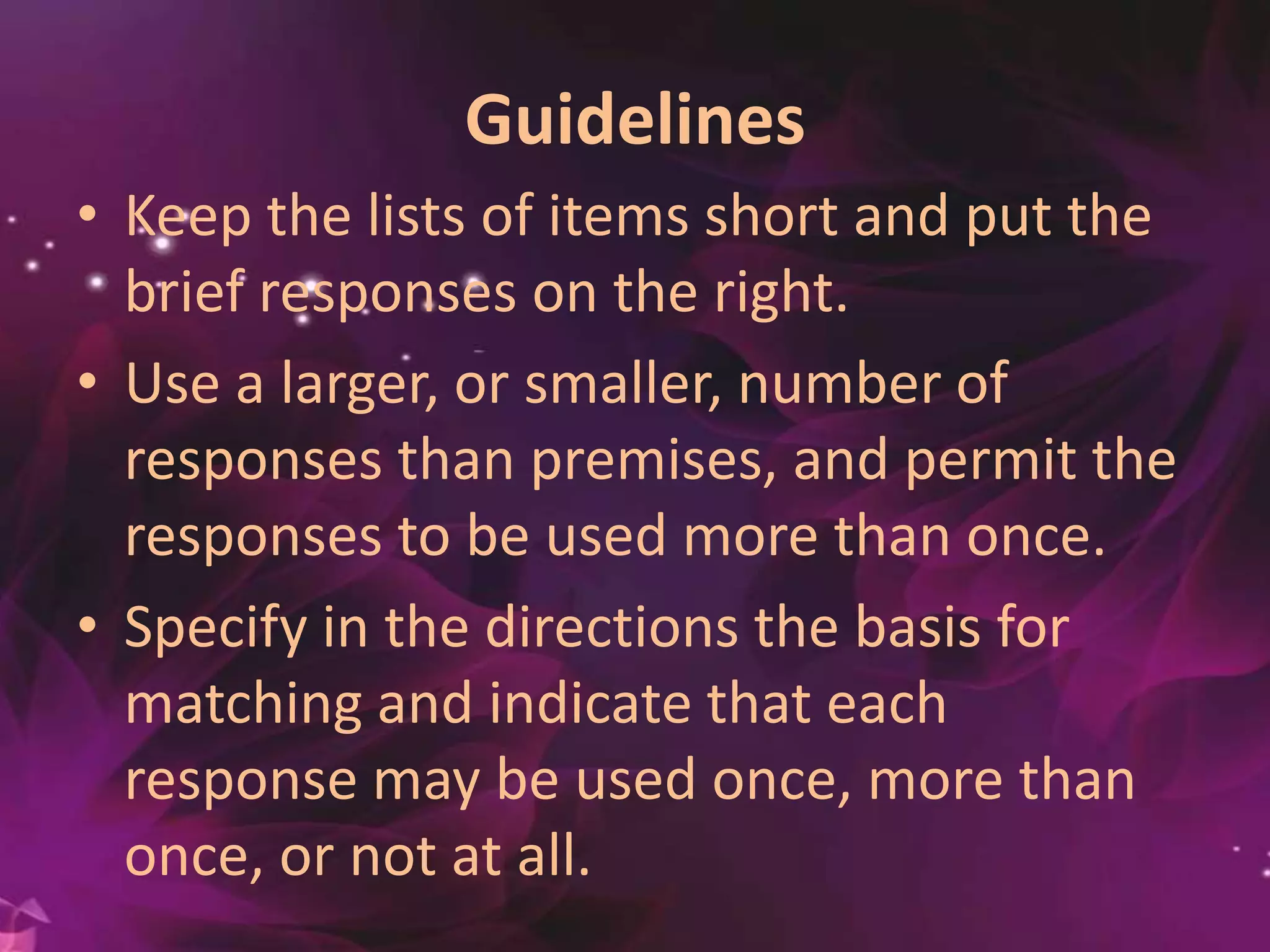 Guidelines
• Keep the lists of items short and put the
brief responses on the right.
• Use a larger, or smaller, number of
responses than premises, and permit the
responses to be used more than once.
• Specify in the directions the basis for
matching and indicate that each
response may be used once, more than
once, or not at all.
 