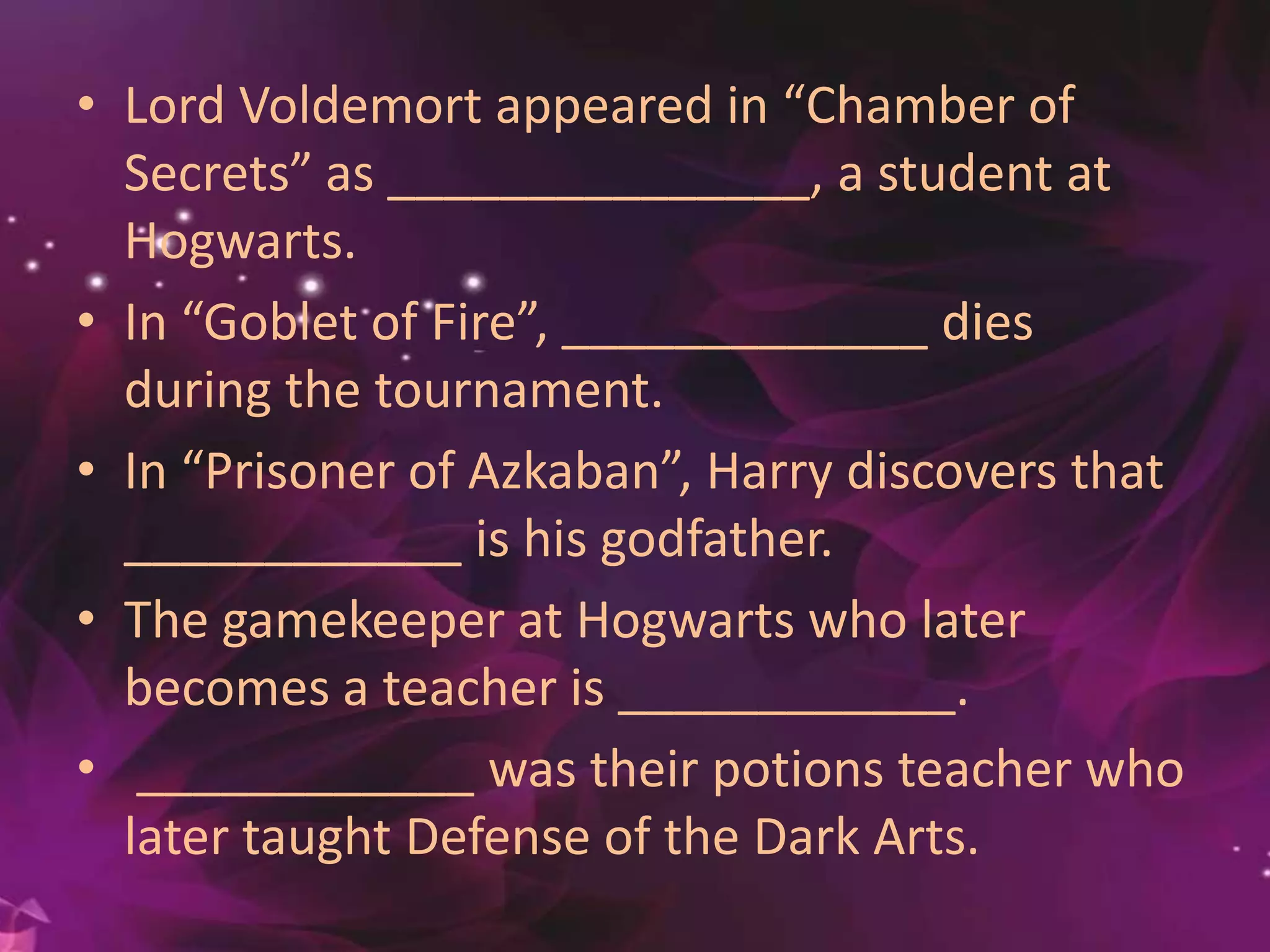 • Lord Voldemort appeared in “Chamber of
Secrets” as _______________, a student at
Hogwarts.
• In “Goblet of Fire”, _____________ dies
during the tournament.
• In “Prisoner of Azkaban”, Harry discovers that
____________ is his godfather.
• The gamekeeper at Hogwarts who later
becomes a teacher is ____________.
• ____________ was their potions teacher who
later taught Defense of the Dark Arts.
 
