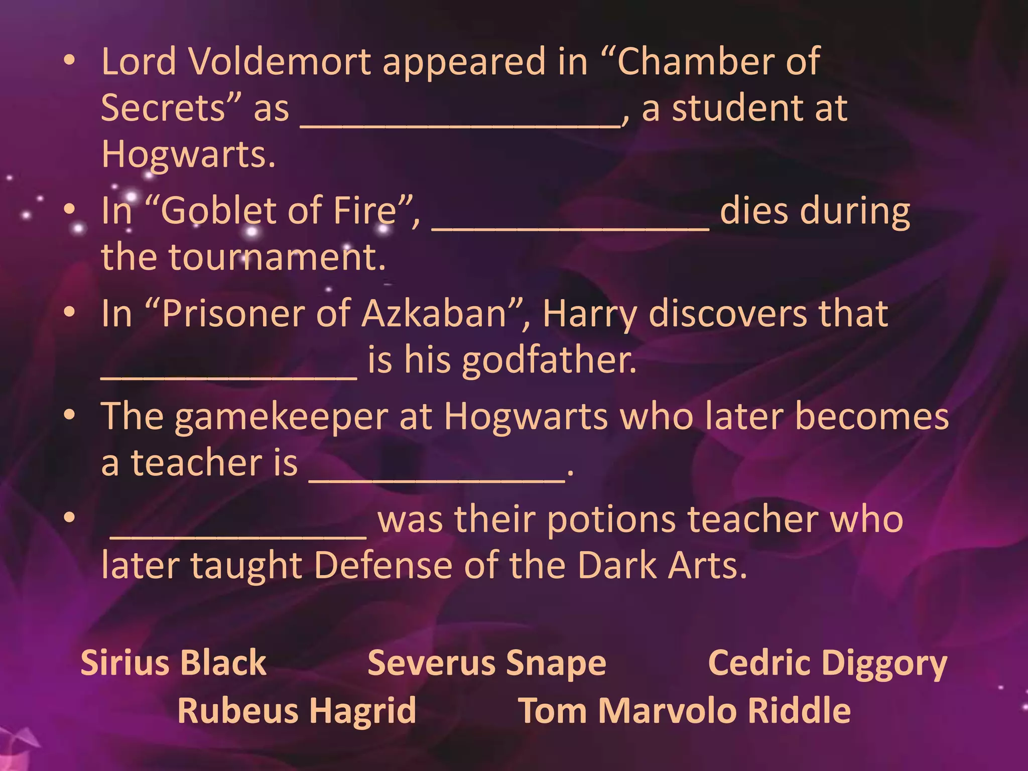 Sirius Black Severus Snape Cedric Diggory
Rubeus Hagrid Tom Marvolo Riddle
• Lord Voldemort appeared in “Chamber of
Secrets” as _______________, a student at
Hogwarts.
• In “Goblet of Fire”, _____________ dies during
the tournament.
• In “Prisoner of Azkaban”, Harry discovers that
____________ is his godfather.
• The gamekeeper at Hogwarts who later becomes
a teacher is ____________.
• ____________ was their potions teacher who
later taught Defense of the Dark Arts.
 