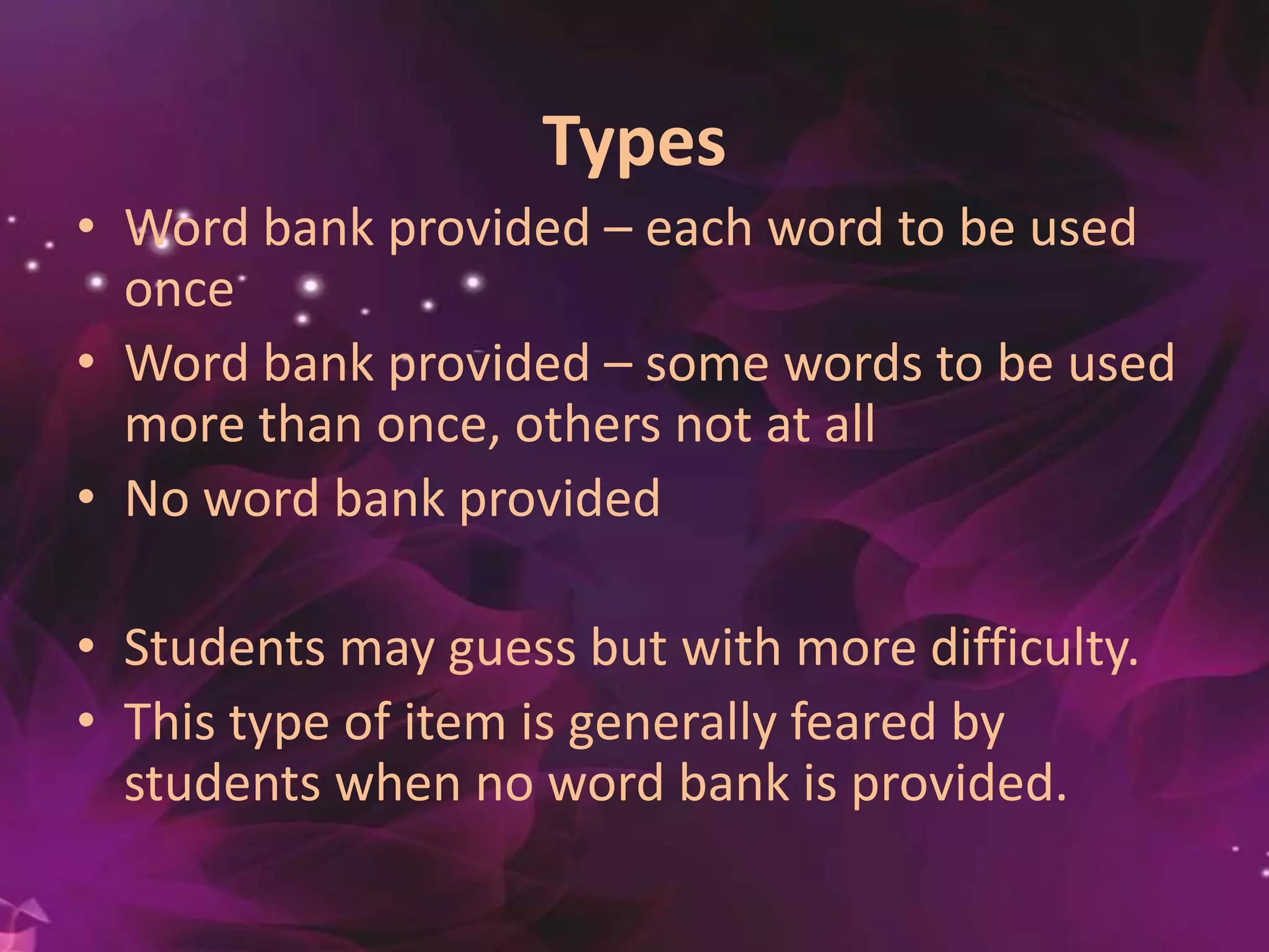Types
• Word bank provided – each word to be used
once
• Word bank provided – some words to be used
more than once, others not at all
• No word bank provided
• Students may guess but with more difficulty.
• This type of item is generally feared by
students when no word bank is provided.
 