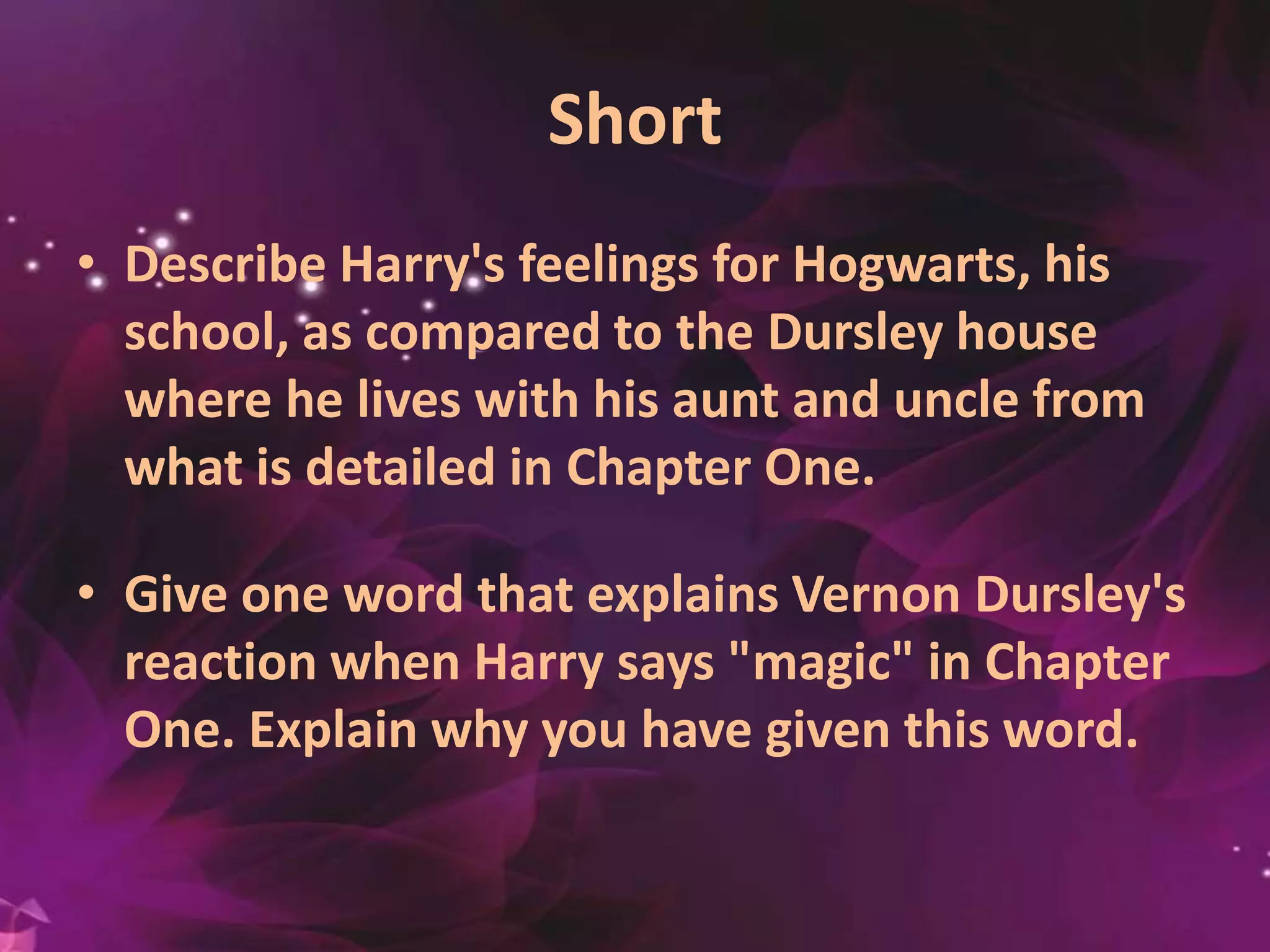 Short
• Describe Harry's feelings for Hogwarts, his
school, as compared to the Dursley house
where he lives with his aunt and uncle from
what is detailed in Chapter One.
• Give one word that explains Vernon Dursley's
reaction when Harry says "magic" in Chapter
One. Explain why you have given this word.
 