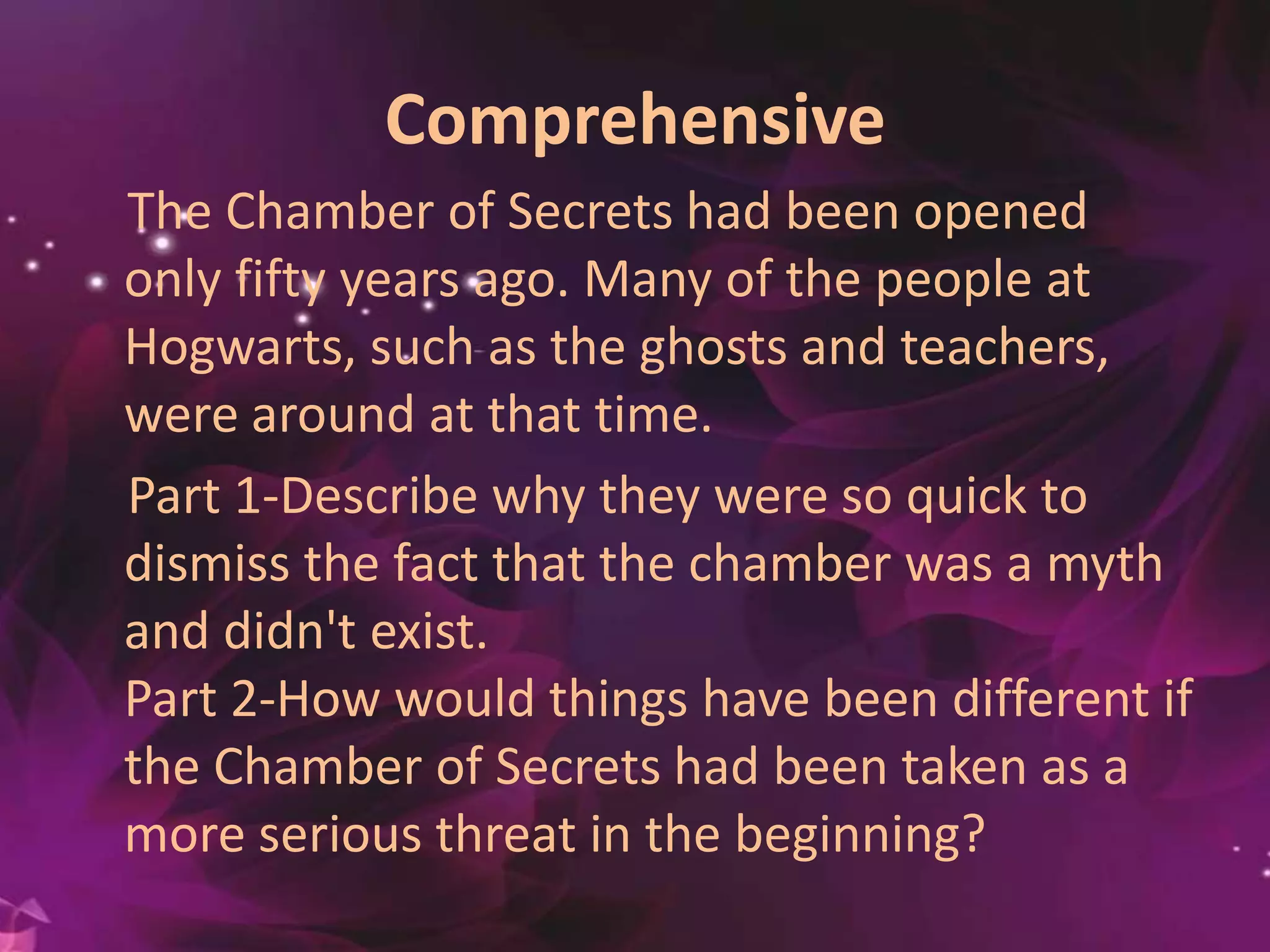 Comprehensive
The Chamber of Secrets had been opened
only fifty years ago. Many of the people at
Hogwarts, such as the ghosts and
teachers, were around at that time.
Part 1-Describe why they were so quick to
dismiss the fact that the chamber was a myth
and didn't exist.
Part 2-How would things have been different if
the Chamber of Secrets had been taken as a
more serious threat in the beginning?
 