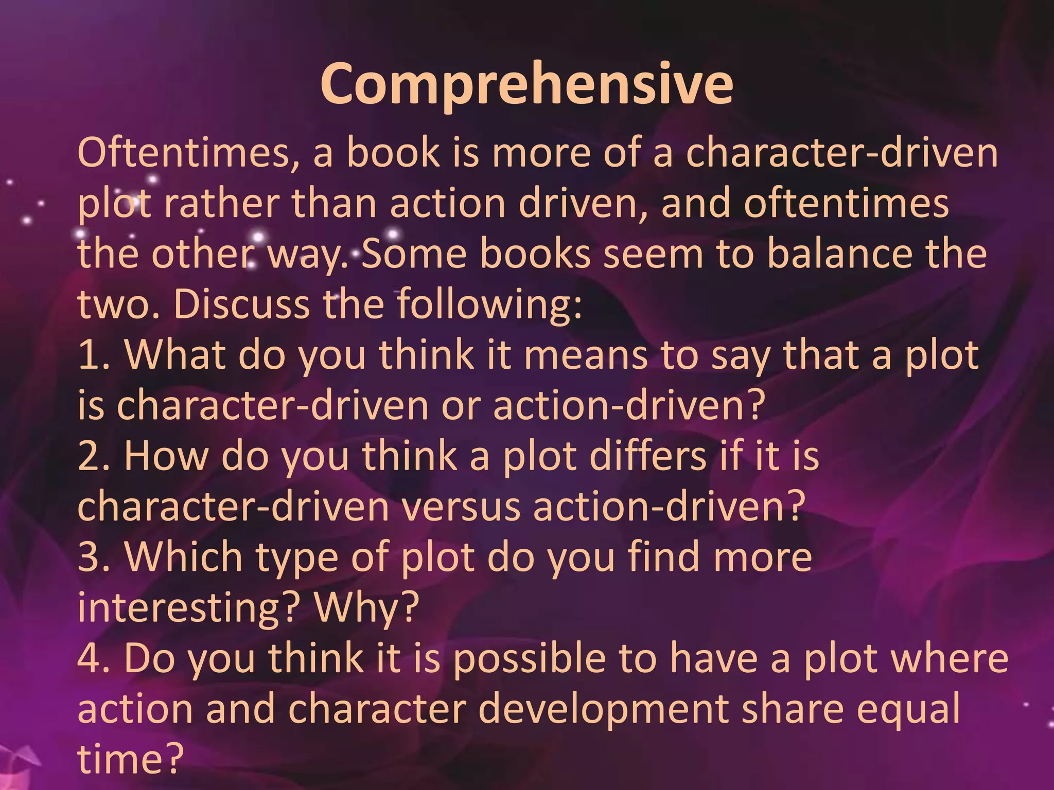 Comprehensive
Oftentimes, a book is more of a character-driven
plot rather than action driven, and oftentimes
the other way. Some books seem to balance the
two. Discuss the following:
1. What do you think it means to say that a plot
is character-driven or action-driven?
2. How do you think a plot differs if it is
character-driven versus action-driven?
3. Which type of plot do you find more
interesting? Why?
4. Do you think it is possible to have a plot where
action and character development share equal
time?
 