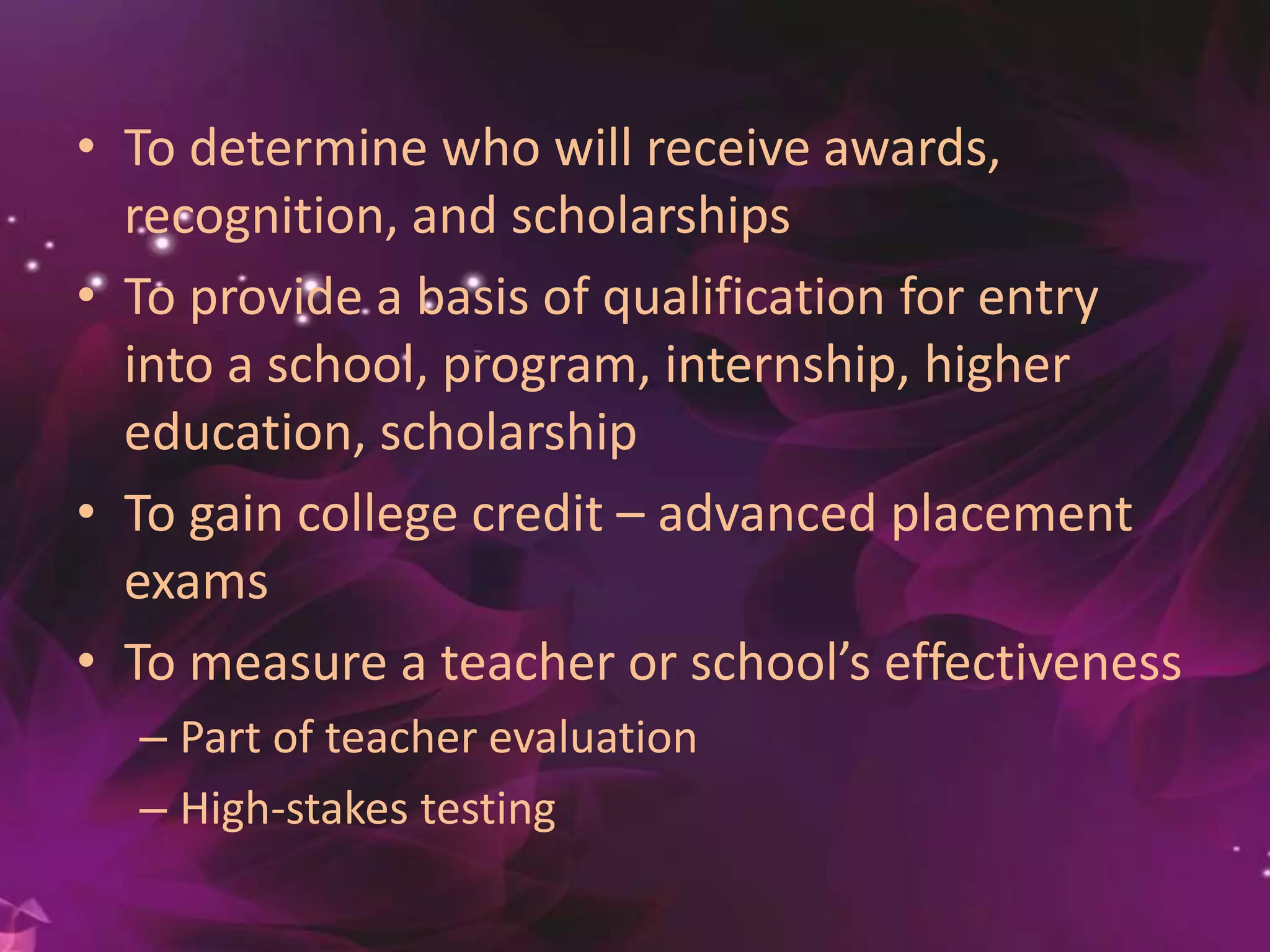 • To determine who will receive
awards, recognition, and scholarships
• To provide a basis of qualification for entry
into a school, program, internship, higher
education, scholarship
• To gain college credit – advanced placement
exams
• To measure a teacher or school’s effectiveness
– Part of teacher evaluation
– High-stakes testing
 