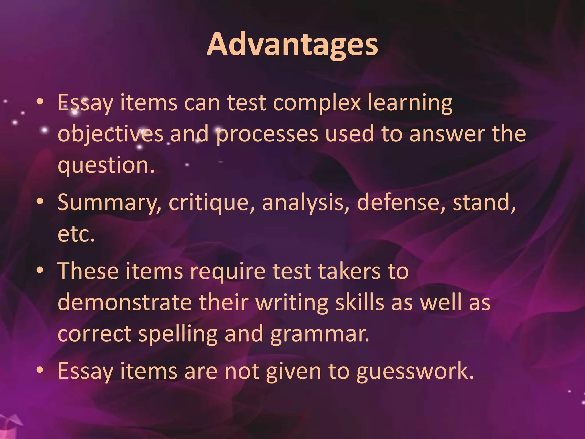 Advantages
• Essay items can test complex learning
objectives and processes used to answer the
question.
• Summary, critique, analysis, defense, stand, et
c.
• These items require test takers to
demonstrate their writing skills as well as
correct spelling and grammar.
• Essay items are not given to guesswork.
 