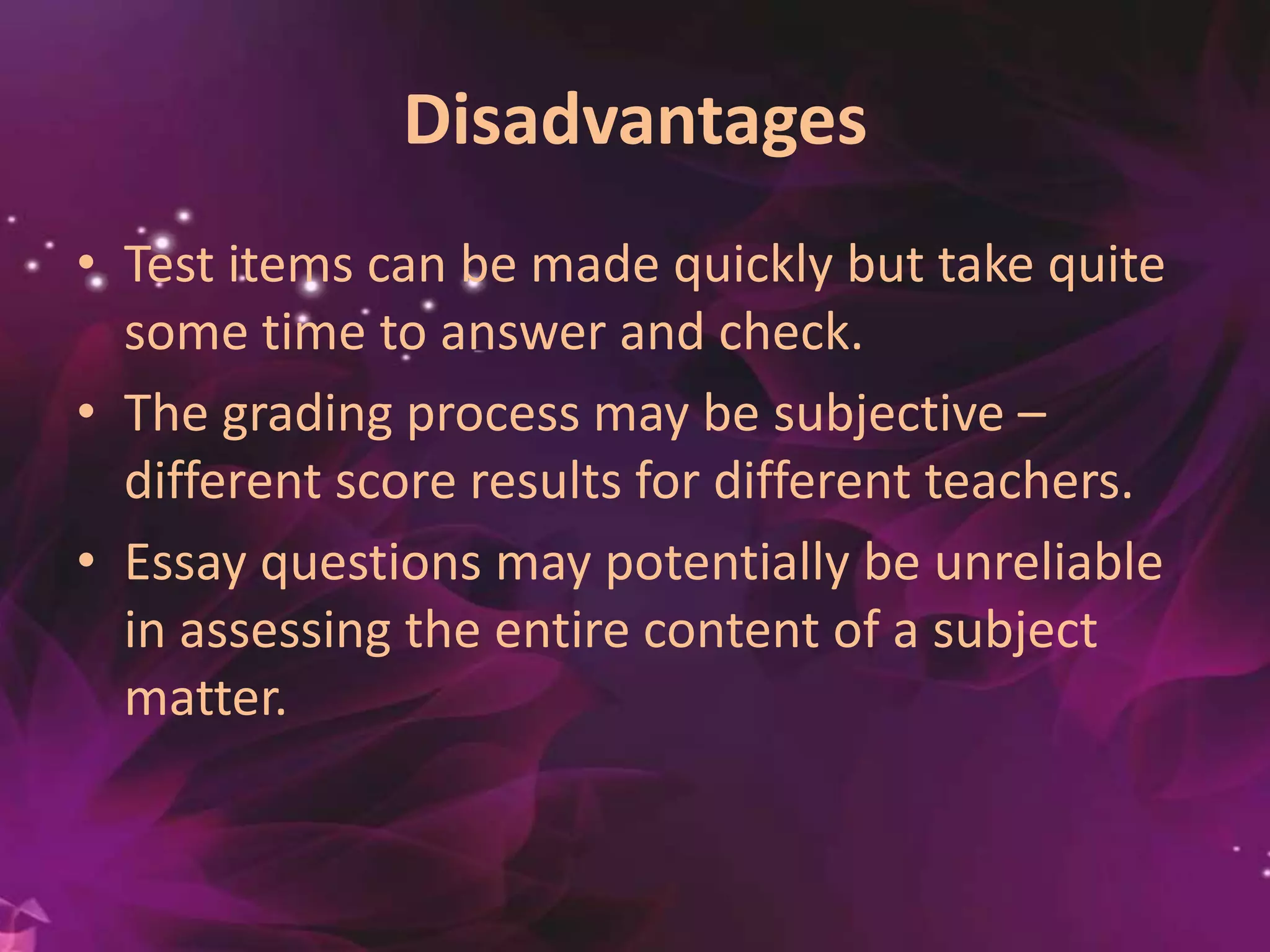 Disadvantages
• Test items can be made quickly but take quite
some time to answer and check.
• The grading process may be subjective –
different score results for different teachers.
• Essay questions may potentially be unreliable
in assessing the entire content of a subject
matter.
 
