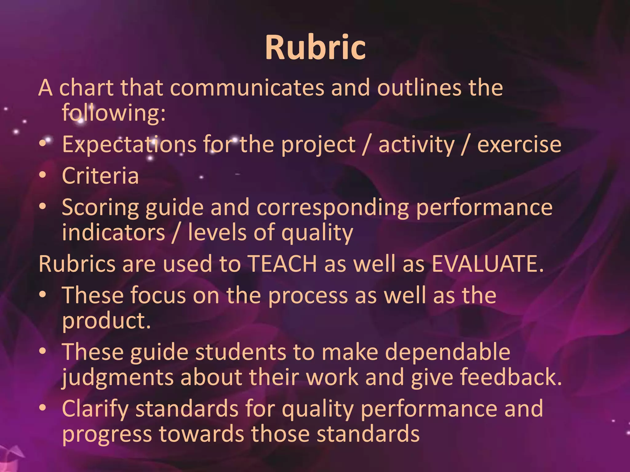 Rubric
A chart that communicates and outlines the
following:
• Expectations for the project / activity / exercise
• Criteria
• Scoring guide and corresponding performance
indicators / levels of quality
Rubrics are used to TEACH as well as EVALUATE.
• These focus on the process as well as the
product.
• These guide students to make dependable
judgments about their work and give feedback.
• Clarify standards for quality performance and
progress towards those standards
 