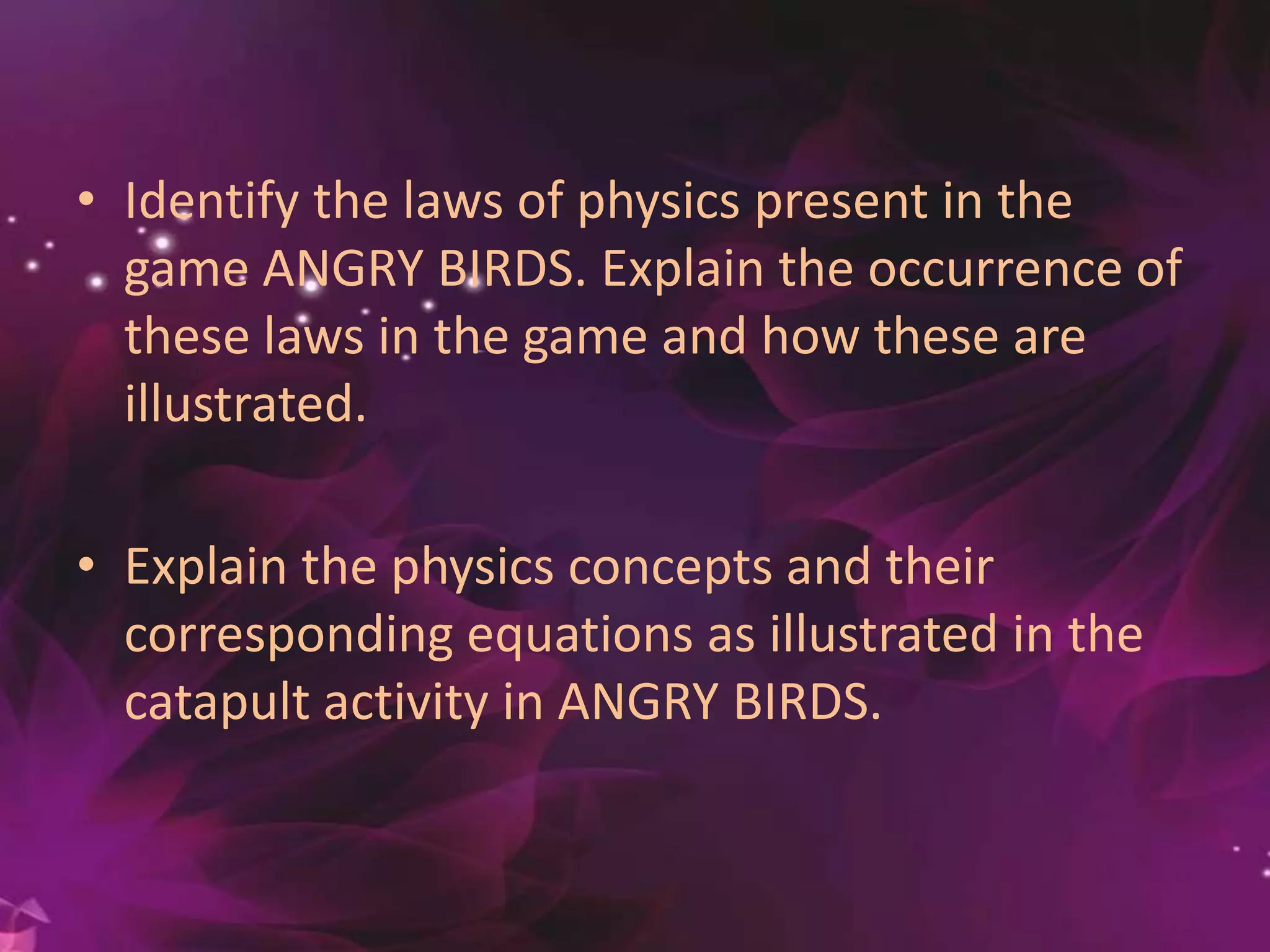 • Identify the laws of physics present in the
game ANGRY BIRDS. Explain the occurrence of
these laws in the game and how these are
illustrated.
• Explain the physics concepts and their
corresponding equations as illustrated in the
catapult activity in ANGRY BIRDS.
 