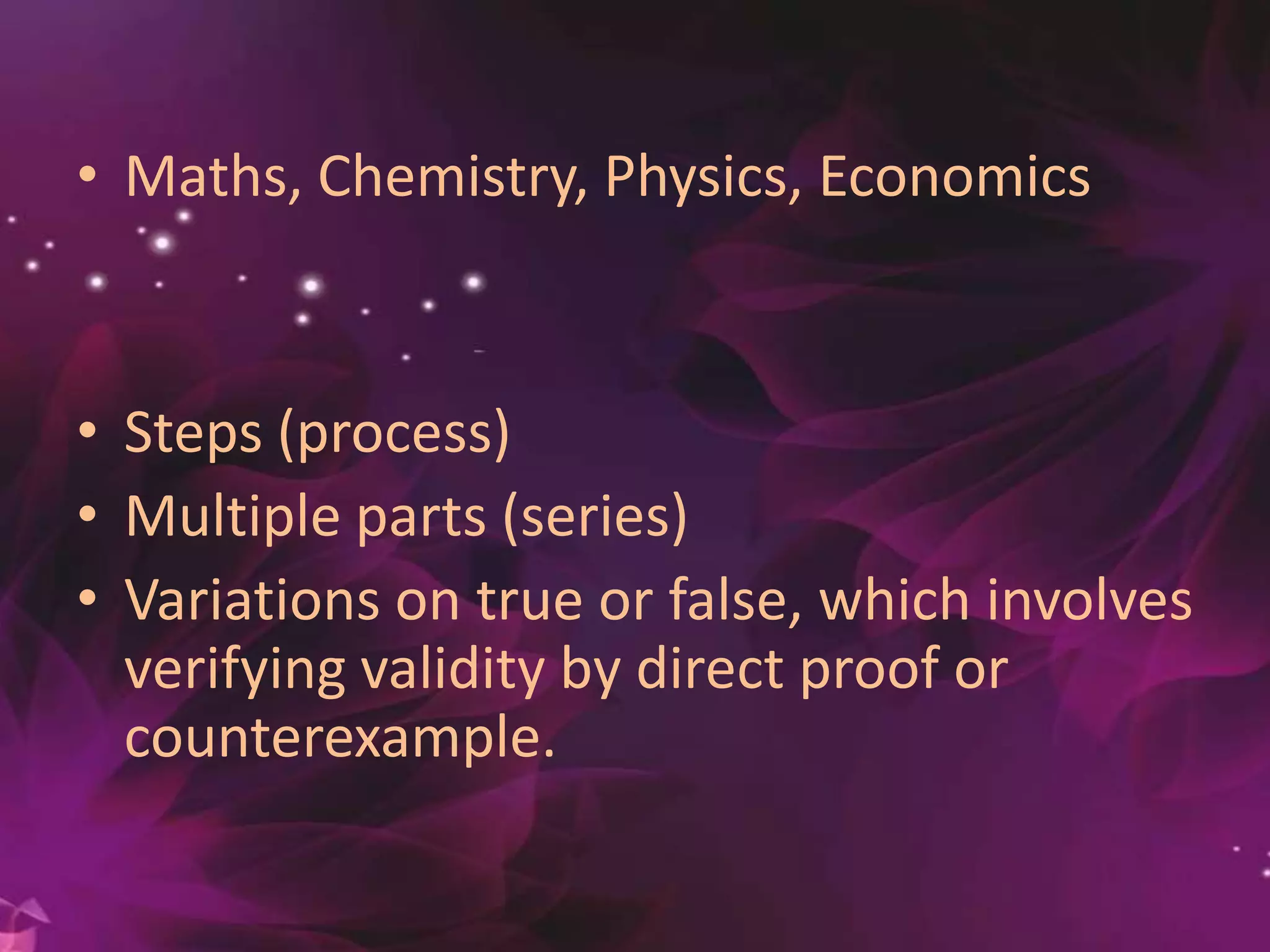 • Maths, Chemistry, Physics, Economics
• Steps (process)
• Multiple parts (series)
• Variations on true or false, which involves
verifying validity by direct proof or
counterexample.
 