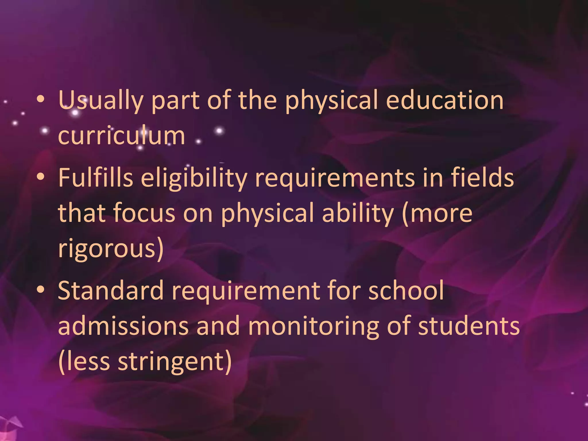 • Usually part of the physical education
curriculum
• Fulfills eligibility requirements in fields
that focus on physical ability (more
rigorous)
• Standard requirement for school
admissions and monitoring of students
(less stringent)
 