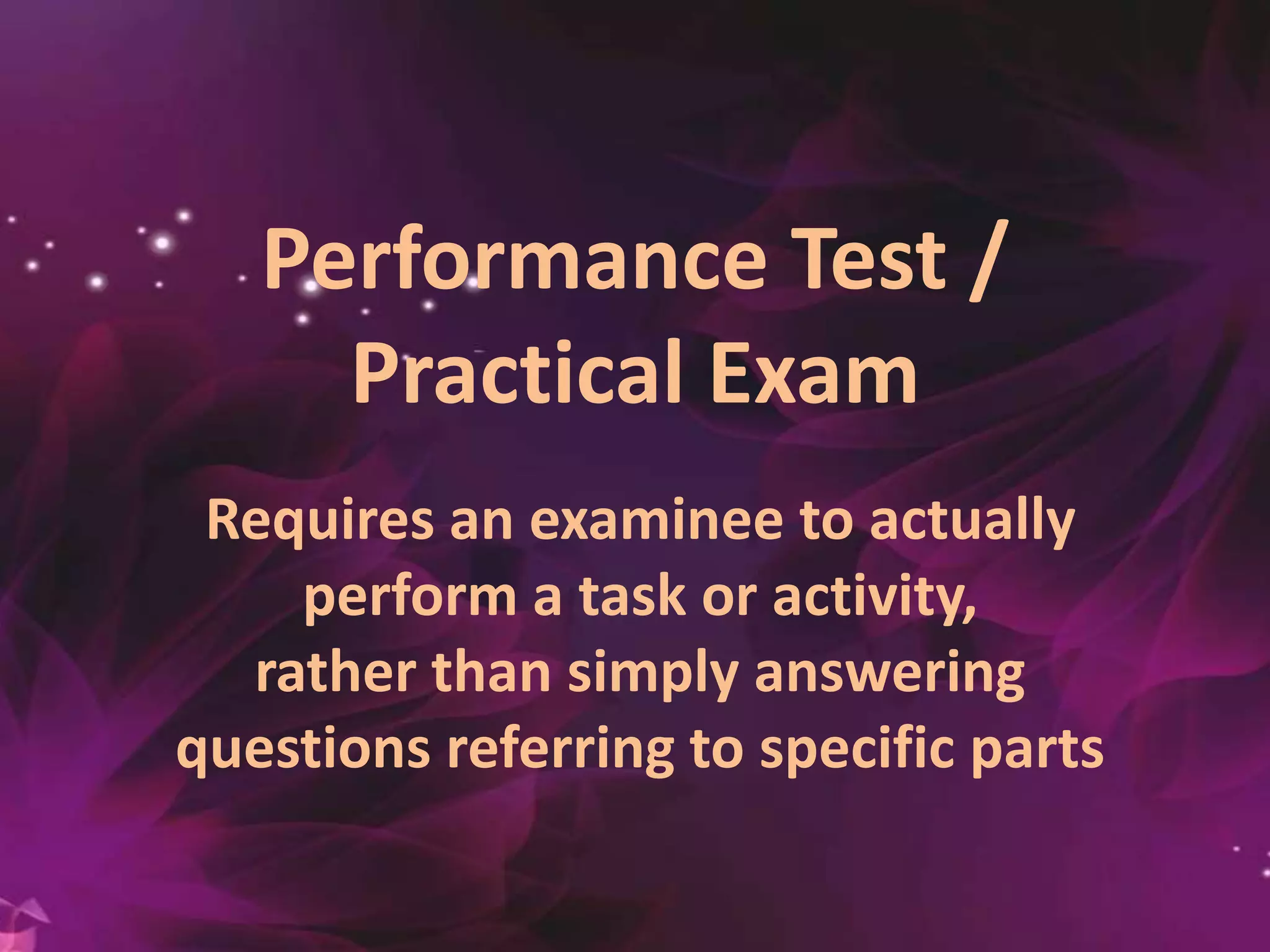 Performance Test /
Practical Exam
Requires an examinee to actually
perform a task or activity,
rather than simply answering
questions referring to specific parts
 