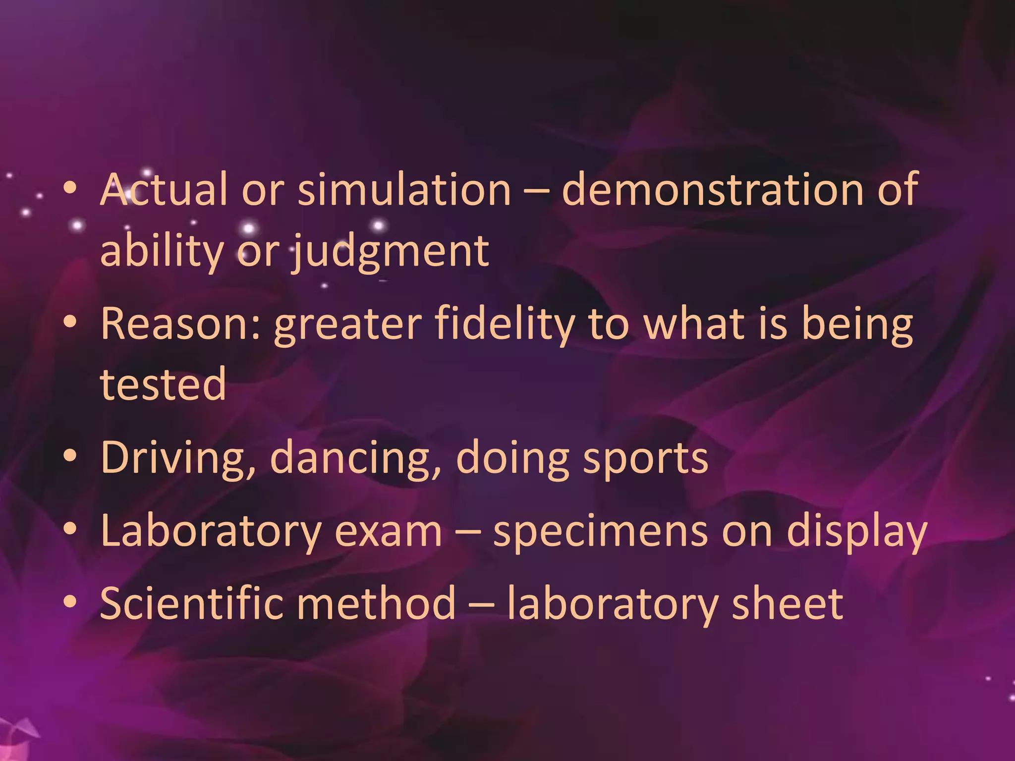 • Actual or simulation – demonstration of
ability or judgment
• Reason: greater fidelity to what is being
tested
• Driving, dancing, doing sports
• Laboratory exam – specimens on display
• Scientific method – laboratory sheet
 