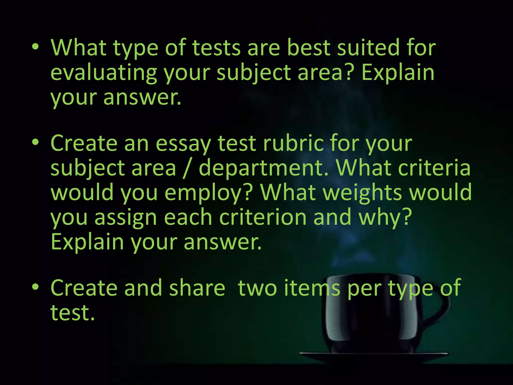 • What type of tests are best suited for
evaluating your subject area? Explain
your answer.
• Create an essay test rubric for your
subject area / department. What criteria
would you employ? What weights would
you assign each criterion and why?
Explain your answer.
• Create and share two items per type of
test.
 