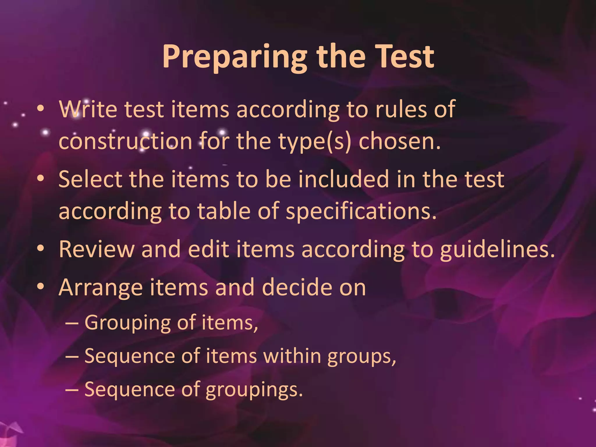 Preparing the Test
• Write test items according to rules of
construction for the type(s) chosen.
• Select the items to be included in the test
according to table of specifications.
• Review and edit items according to guidelines.
• Arrange items and decide on
– Grouping of items,
– Sequence of items within groups,
– Sequence of groupings.
 
