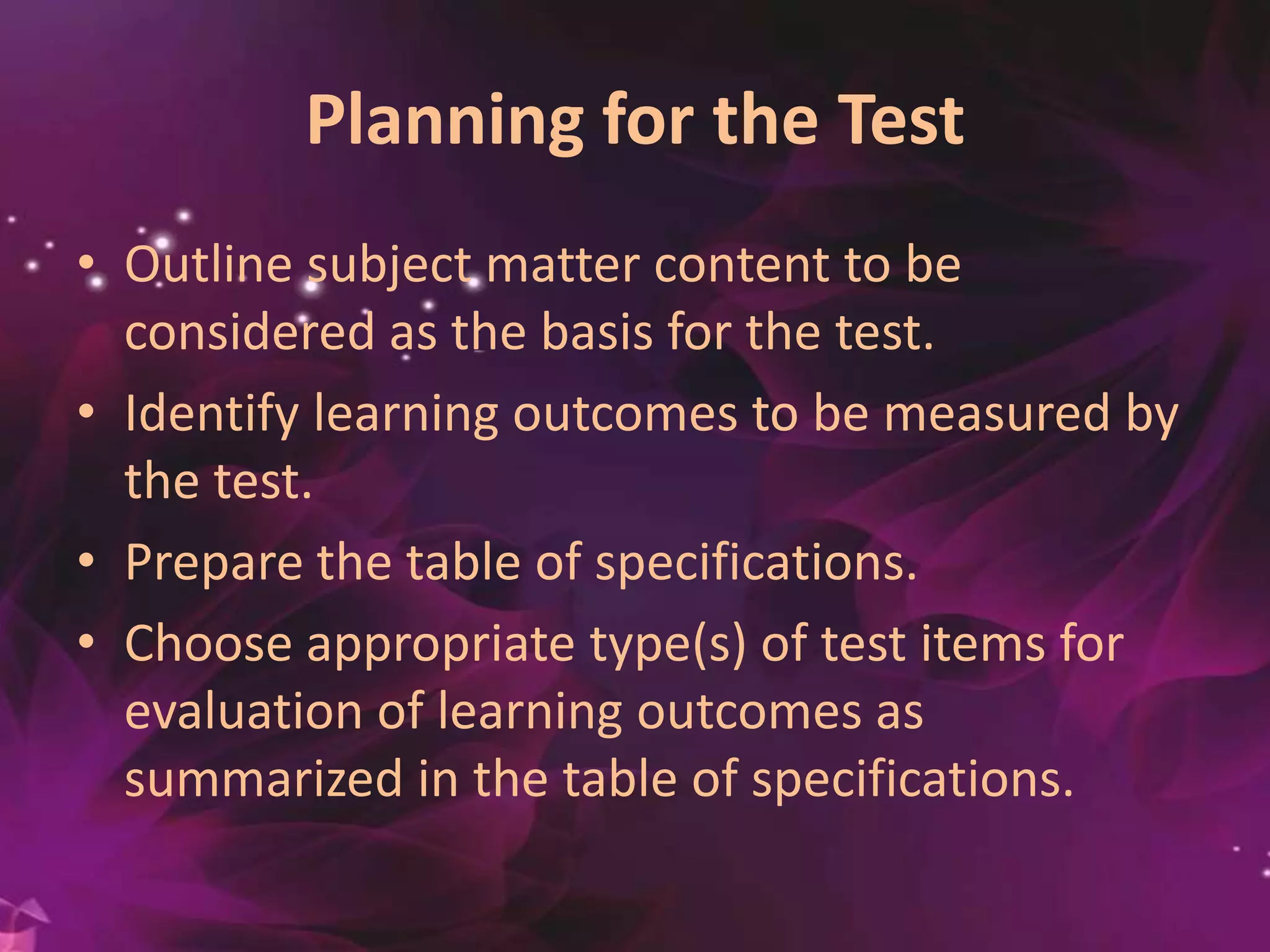 Planning for the Test
• Outline subject matter content to be
considered as the basis for the test.
• Identify learning outcomes to be measured by
the test.
• Prepare the table of specifications.
• Choose appropriate type(s) of test items for
evaluation of learning outcomes as
summarized in the table of specifications.
 
