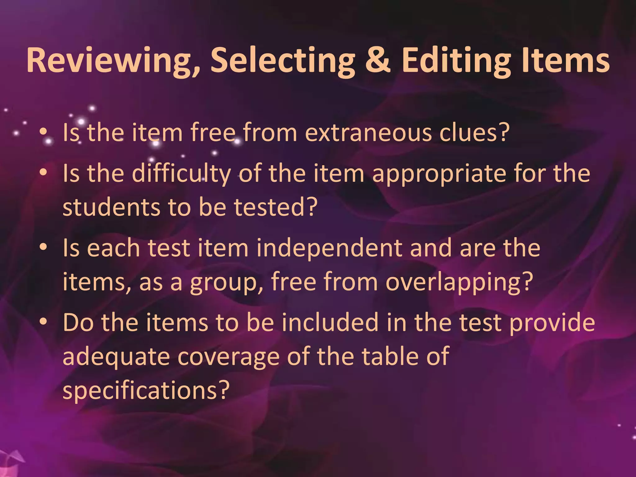 Reviewing, Selecting & Editing Items
• Is the item free from extraneous clues?
• Is the difficulty of the item appropriate for the
students to be tested?
• Is each test item independent and are the
items, as a group, free from overlapping?
• Do the items to be included in the test provide
adequate coverage of the table of
specifications?
 