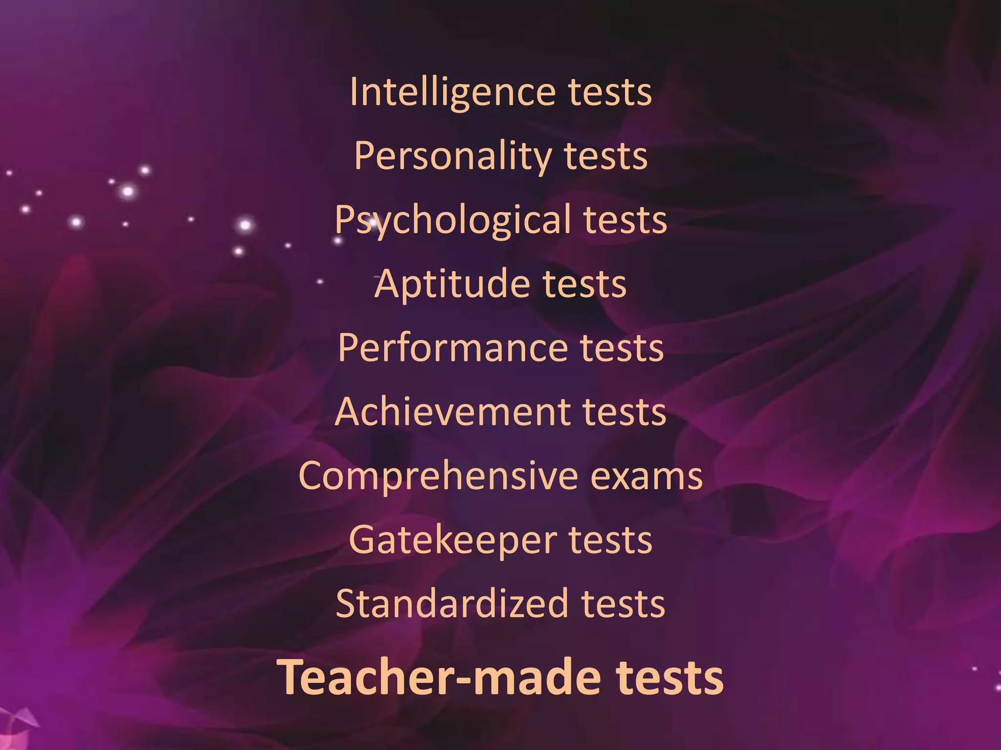 Intelligence tests
Personality tests
Psychological tests
Aptitude tests
Performance tests
Achievement tests
Comprehensive exams
Gatekeeper tests
Standardized tests
Teacher-made tests
 
