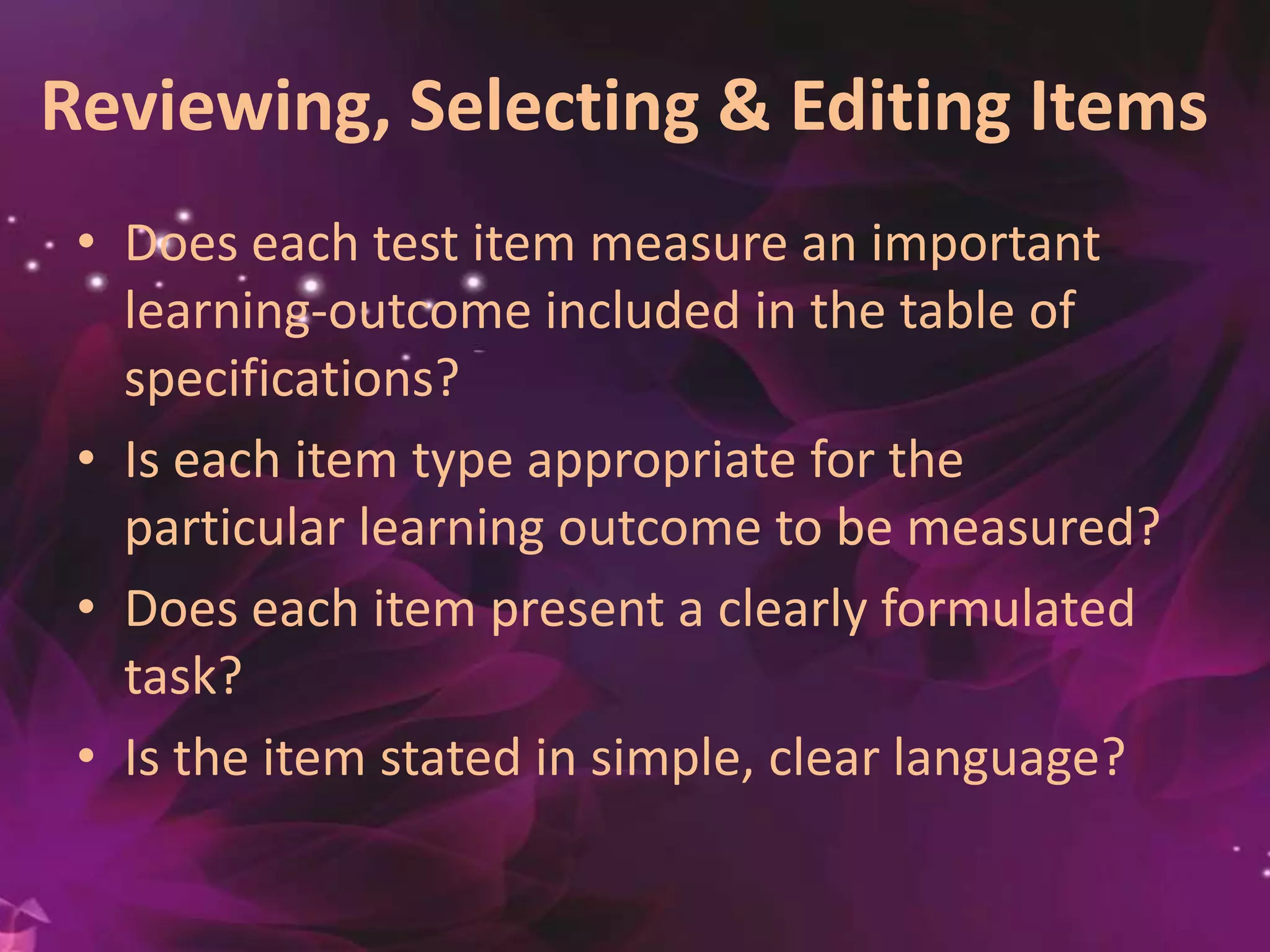 Reviewing, Selecting & Editing Items
• Does each test item measure an important
learning-outcome included in the table of
specifications?
• Is each item type appropriate for the
particular learning outcome to be measured?
• Does each item present a clearly formulated
task?
• Is the item stated in simple, clear language?
 