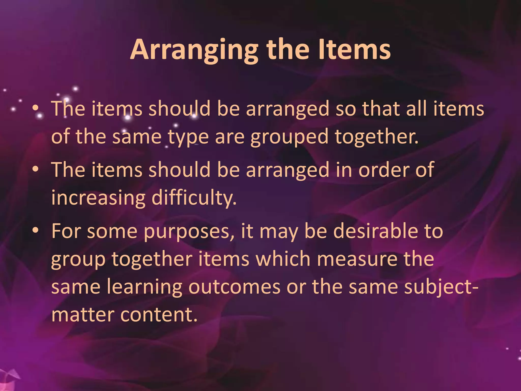 Arranging the Items
• The items should be arranged so that all items
of the same type are grouped together.
• The items should be arranged in order of
increasing difficulty.
• For some purposes, it may be desirable to
group together items which measure the
same learning outcomes or the same subject-
matter content.
 