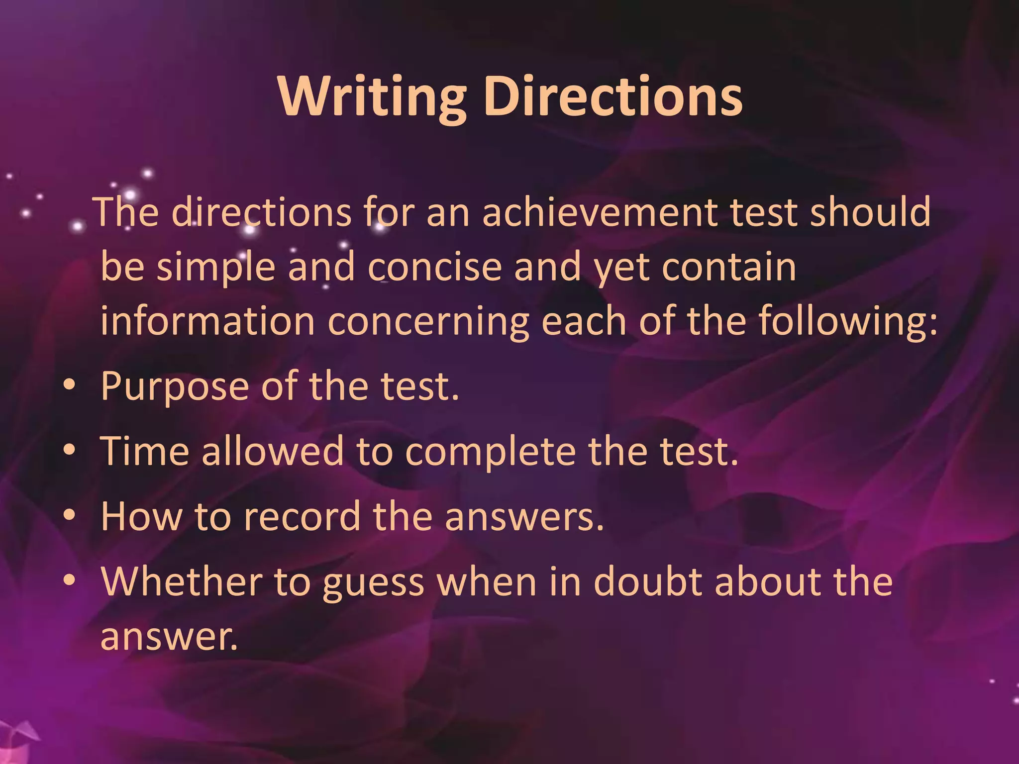 Writing Directions
The directions for an achievement test should
be simple and concise and yet contain
information concerning each of the following:
• Purpose of the test.
• Time allowed to complete the test.
• How to record the answers.
• Whether to guess when in doubt about the
answer.
 