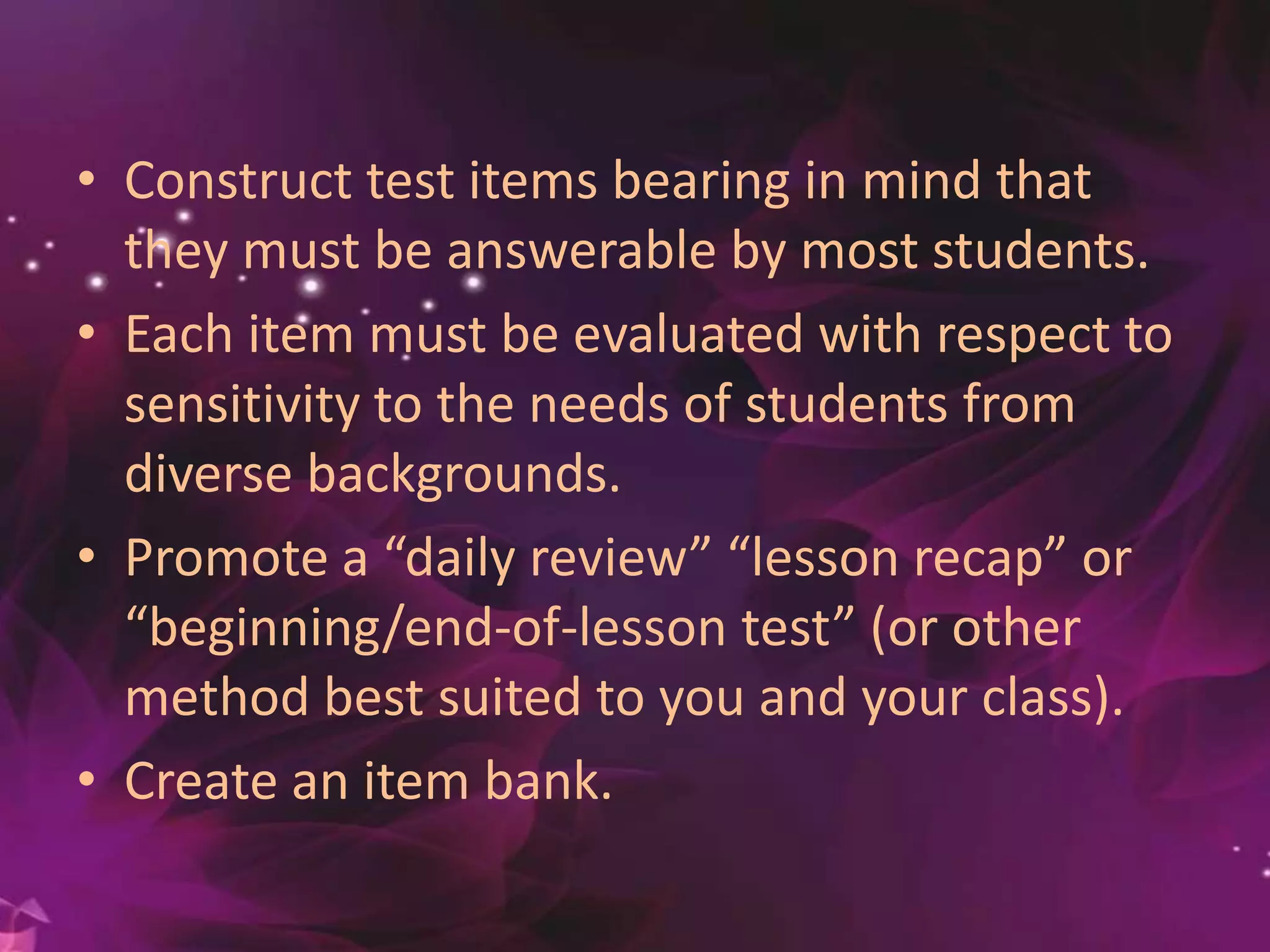 • Construct test items bearing in mind that
they must be answerable by most students.
• Each item must be evaluated with respect to
sensitivity to the needs of students from
diverse backgrounds.
• Promote a “daily review” “lesson recap” or
“beginning/end-of-lesson test” (or other
method best suited to you and your class).
• Create an item bank.
 