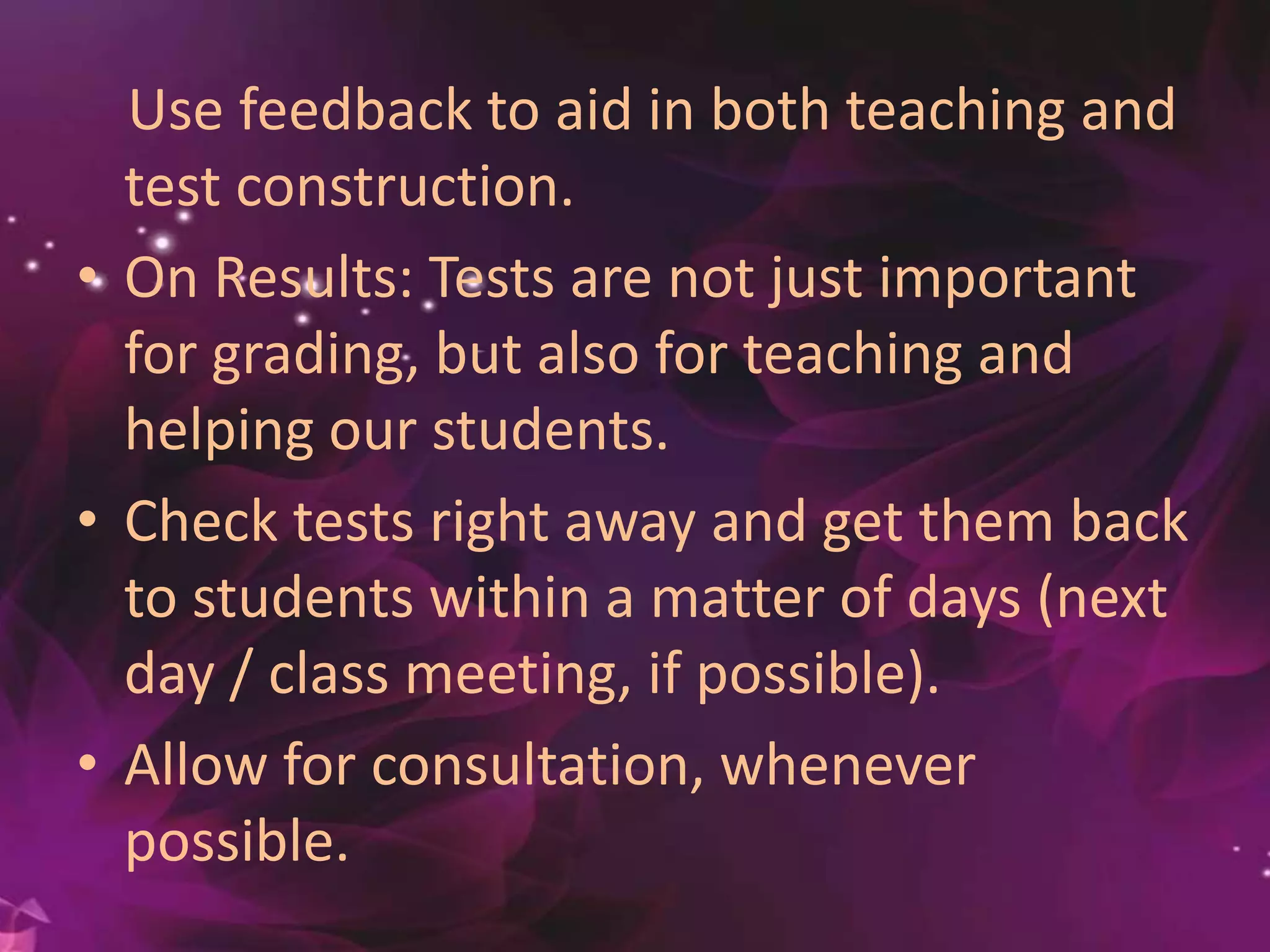 Use feedback to aid in both teaching and
test construction.
• On Results: Tests are not just important
for grading, but also for teaching and
helping our students.
• Check tests right away and get them back
to students within a matter of days (next
day / class meeting, if possible).
• Allow for consultation, whenever
possible.
 