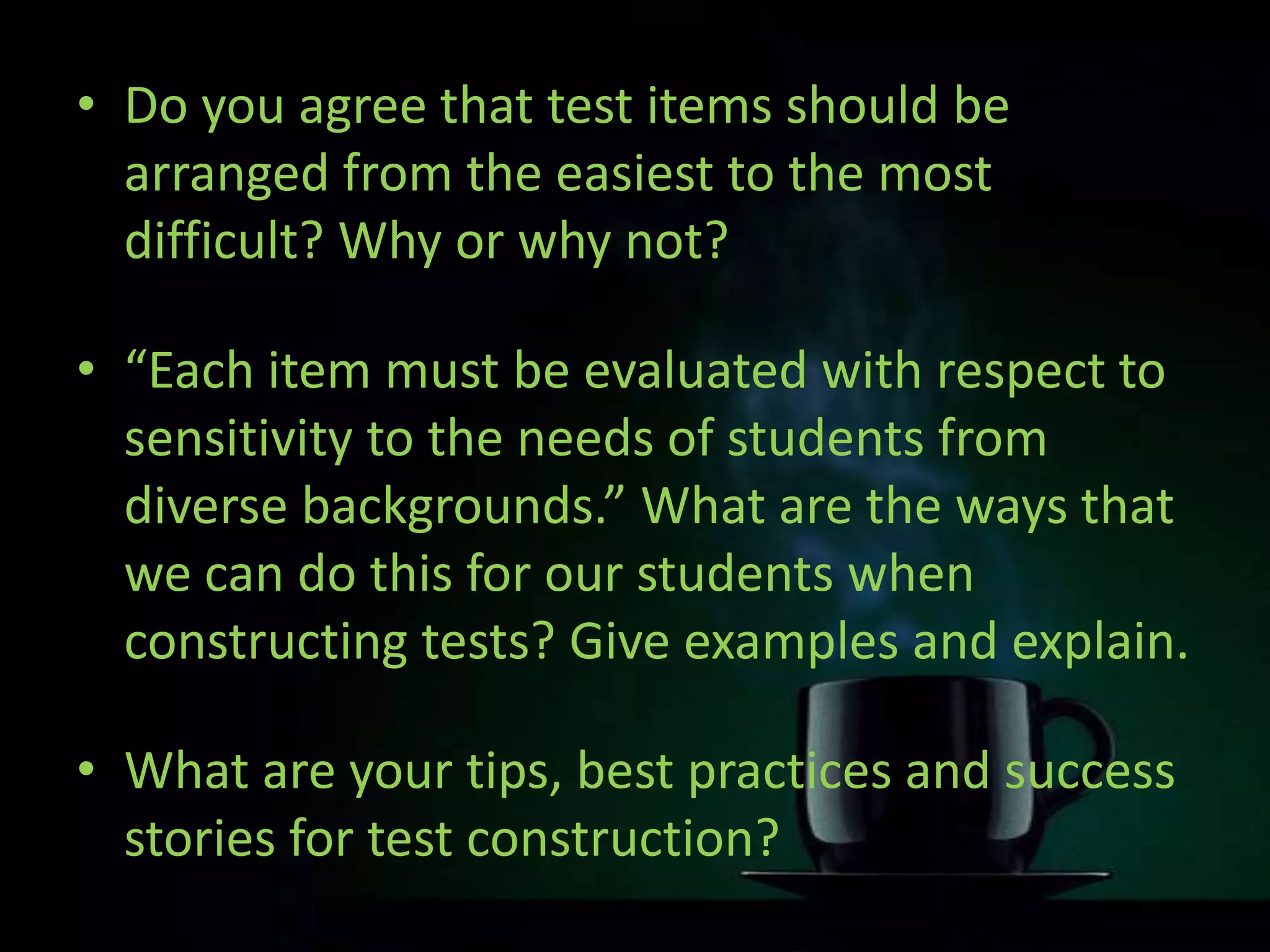 • Do you agree that test items should be
arranged from the easiest to the most
difficult? Why or why not?
• “Each item must be evaluated with respect to
sensitivity to the needs of students from
diverse backgrounds.” What are the ways that
we can do this for our students when
constructing tests? Give examples and explain.
• What are your tips, best practices and success
stories for test construction?
 