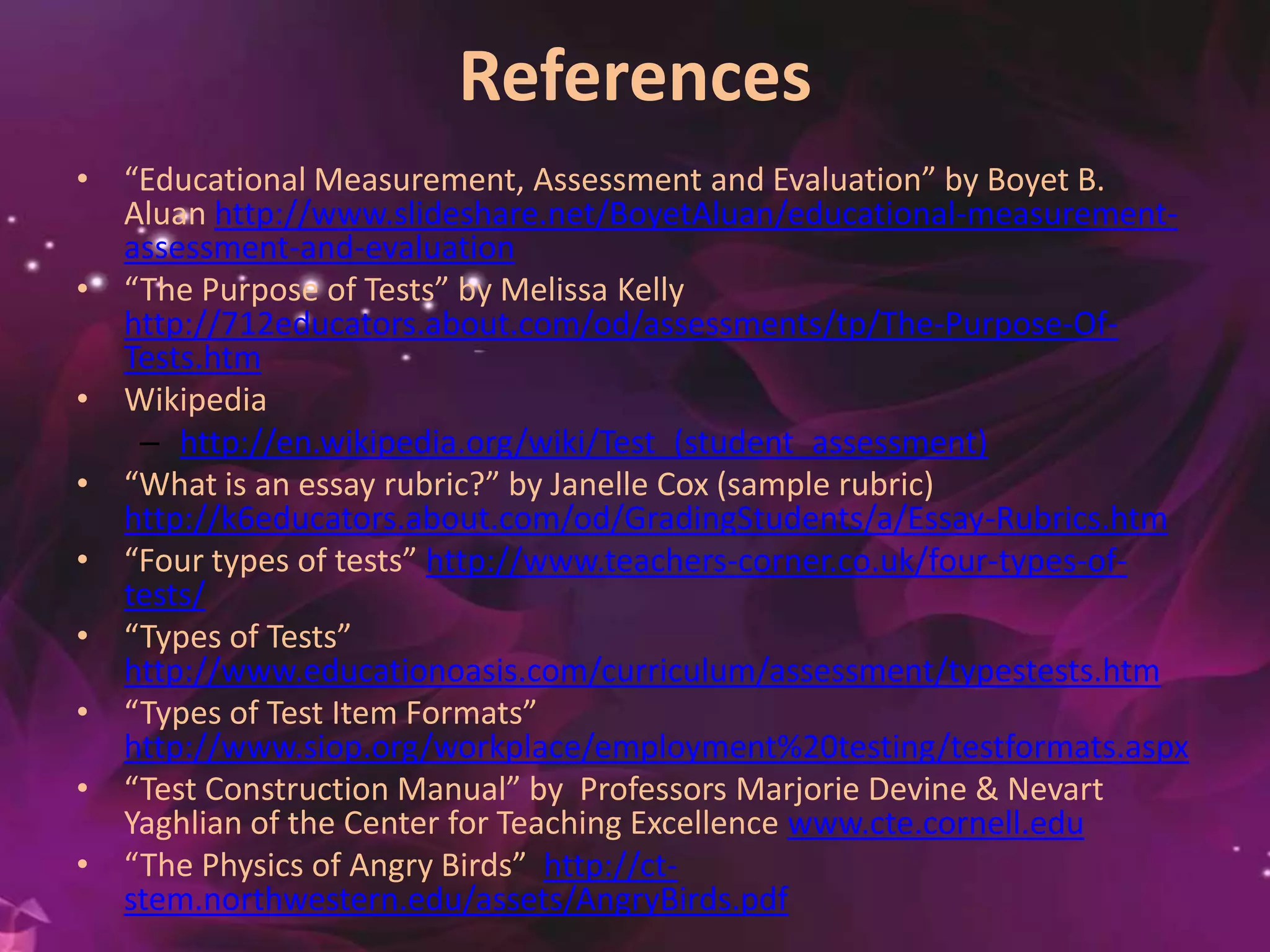 References
• “Educational Measurement, Assessment and Evaluation” by Boyet B.
Aluan http://www.slideshare.net/BoyetAluan/educational-measurement-
assessment-and-evaluation
• “The Purpose of Tests” by Melissa Kelly
http://712educators.about.com/od/assessments/tp/The-Purpose-Of-
Tests.htm
• Wikipedia
– http://en.wikipedia.org/wiki/Test_(student_assessment)
• “What is an essay rubric?” by Janelle Cox (sample rubric)
http://k6educators.about.com/od/GradingStudents/a/Essay-Rubrics.htm
• “Four types of tests” http://www.teachers-corner.co.uk/four-types-of-
tests/
• “Types of Tests”
http://www.educationoasis.com/curriculum/assessment/typestests.htm
• “Types of Test Item Formats”
http://www.siop.org/workplace/employment%20testing/testformats.aspx
• “Test Construction Manual” by Professors Marjorie Devine & Nevart
Yaghlian of the Center for Teaching Excellence www.cte.cornell.edu
• “The Physics of Angry Birds” http://ct-
stem.northwestern.edu/assets/AngryBirds.pdf
 