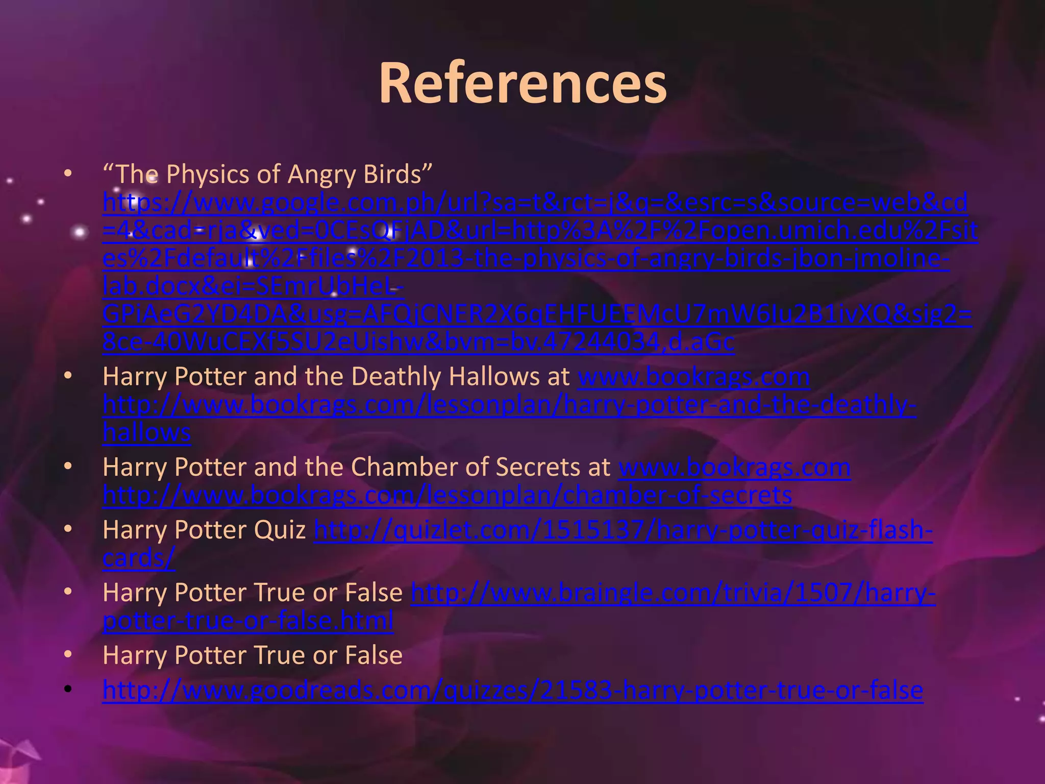 References
• “The Physics of Angry Birds”
https://www.google.com.ph/url?sa=t&rct=j&q=&esrc=s&source=web&cd
=4&cad=rja&ved=0CEsQFjAD&url=http%3A%2F%2Fopen.umich.edu%2Fsit
es%2Fdefault%2Ffiles%2F2013-the-physics-of-angry-birds-jbon-jmoline-
lab.docx&ei=SEmrUbHeL-
GPiAeG2YD4DA&usg=AFQjCNER2X6qEHFUEEMcU7mW6Iu2B1ivXQ&sig2=
8ce-40WuCEXf5SU2eUishw&bvm=bv.47244034,d.aGc
• Harry Potter and the Deathly Hallows at www.bookrags.com
http://www.bookrags.com/lessonplan/harry-potter-and-the-deathly-
hallows
• Harry Potter and the Chamber of Secrets at www.bookrags.com
http://www.bookrags.com/lessonplan/chamber-of-secrets
• Harry Potter Quiz http://quizlet.com/1515137/harry-potter-quiz-flash-
cards/
• Harry Potter True or False http://www.braingle.com/trivia/1507/harry-
potter-true-or-false.html
• Harry Potter True or False
• http://www.goodreads.com/quizzes/21583-harry-potter-true-or-false
 